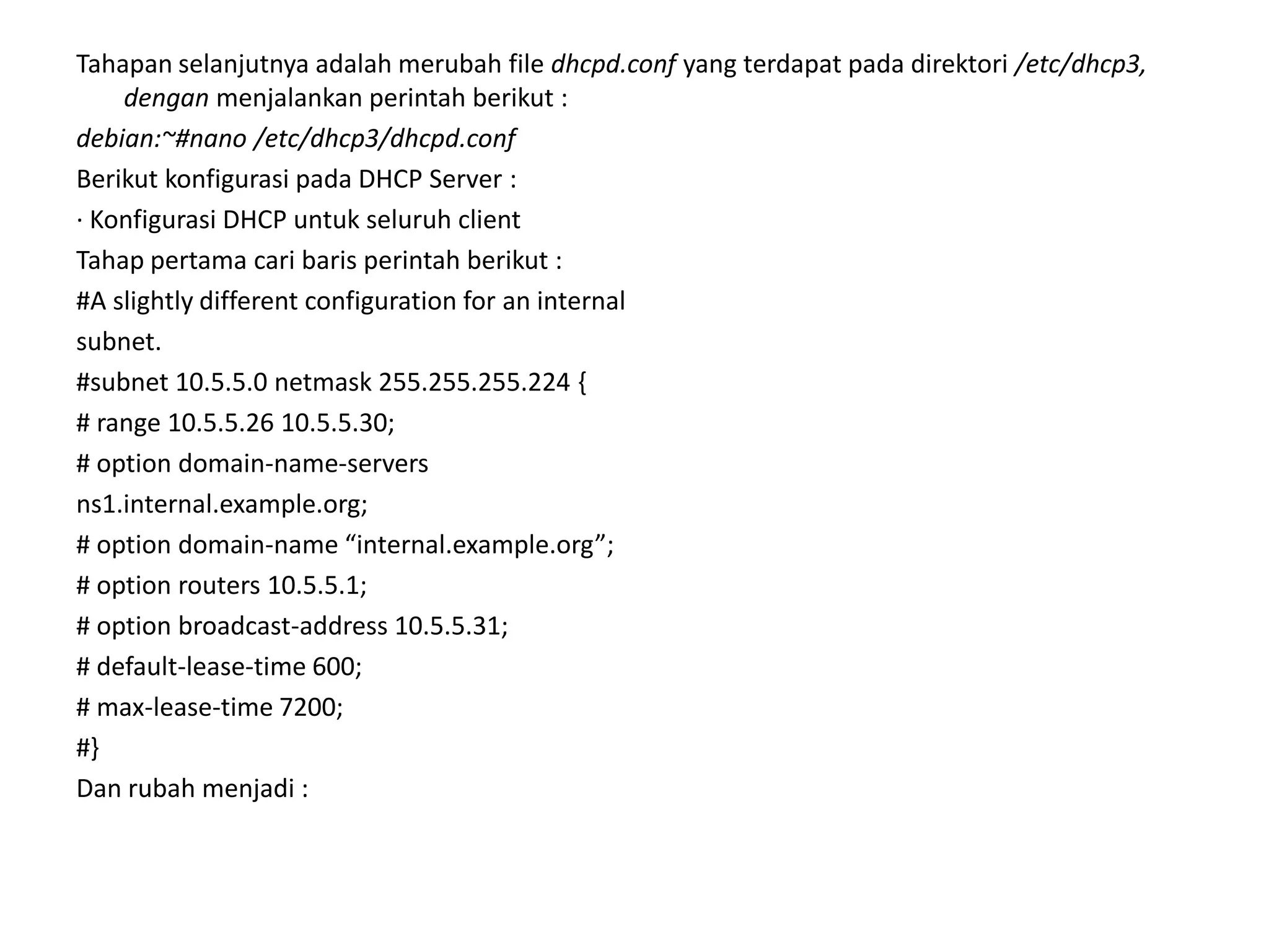 Tahapan selanjutnya adalah merubah file dhcpd.conf yang terdapat pada direktori /etc/dhcp3, dengan menjalankan perintah berikut :debian:~#nano /etc/dhcp3/dhcpd.confBerikut konfigurasi pada DHCP Server :· Konfigurasi DHCP untuk seluruh clientTahap pertama cari baris perintah berikut :#A slightly different configuration for an internalsubnet.#subnet 10.5.5.0 netmask 255.255.255.224 {# range 10.5.5.26 10.5.5.30;# option domain-name-serversns1.internal.example.org;# option domain-name “internal.example.org”;# option routers 10.5.5.1;# option broadcast-address 10.5.5.31;# default-lease-time 600;# max-lease-time 7200;#}Dan rubah menjadi :