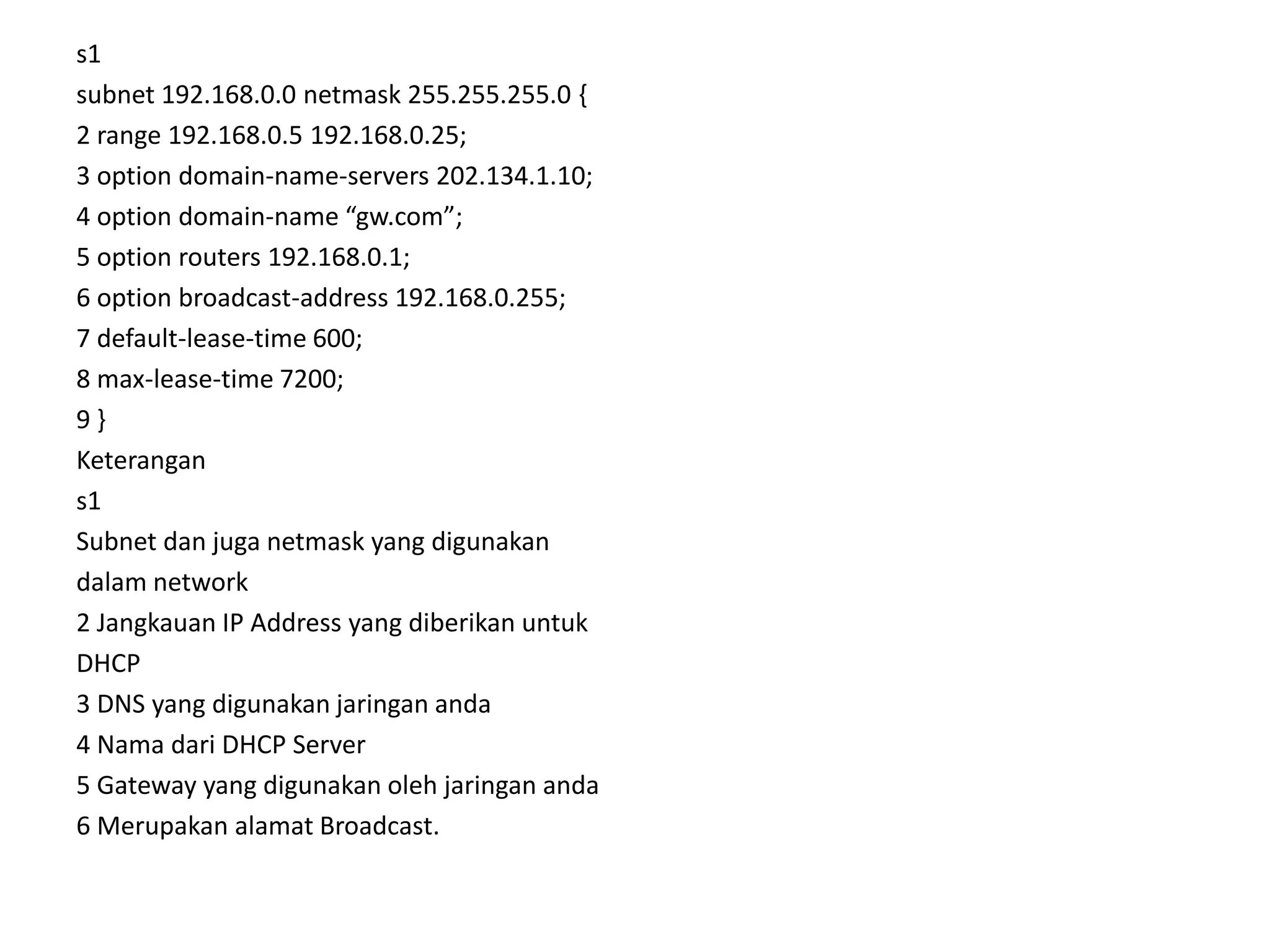 s1subnet 192.168.0.0 netmask 255.255.255.0 {2 range 192.168.0.5 192.168.0.25;3 option domain-name-servers 202.134.1.10;4 option domain-name “gw.com”;5 option routers 192.168.0.1;6 option broadcast-address 192.168.0.255;7 default-lease-time 600;8 max-lease-time 7200;9 }Keterangans1Subnet dan juga netmask yang digunakandalam network2 Jangkauan IP Address yang diberikan untukDHCP3 DNS yang digunakan jaringan anda4 Nama dari DHCP Server5 Gateway yang digunakan oleh jaringan anda6 Merupakan alamat Broadcast.