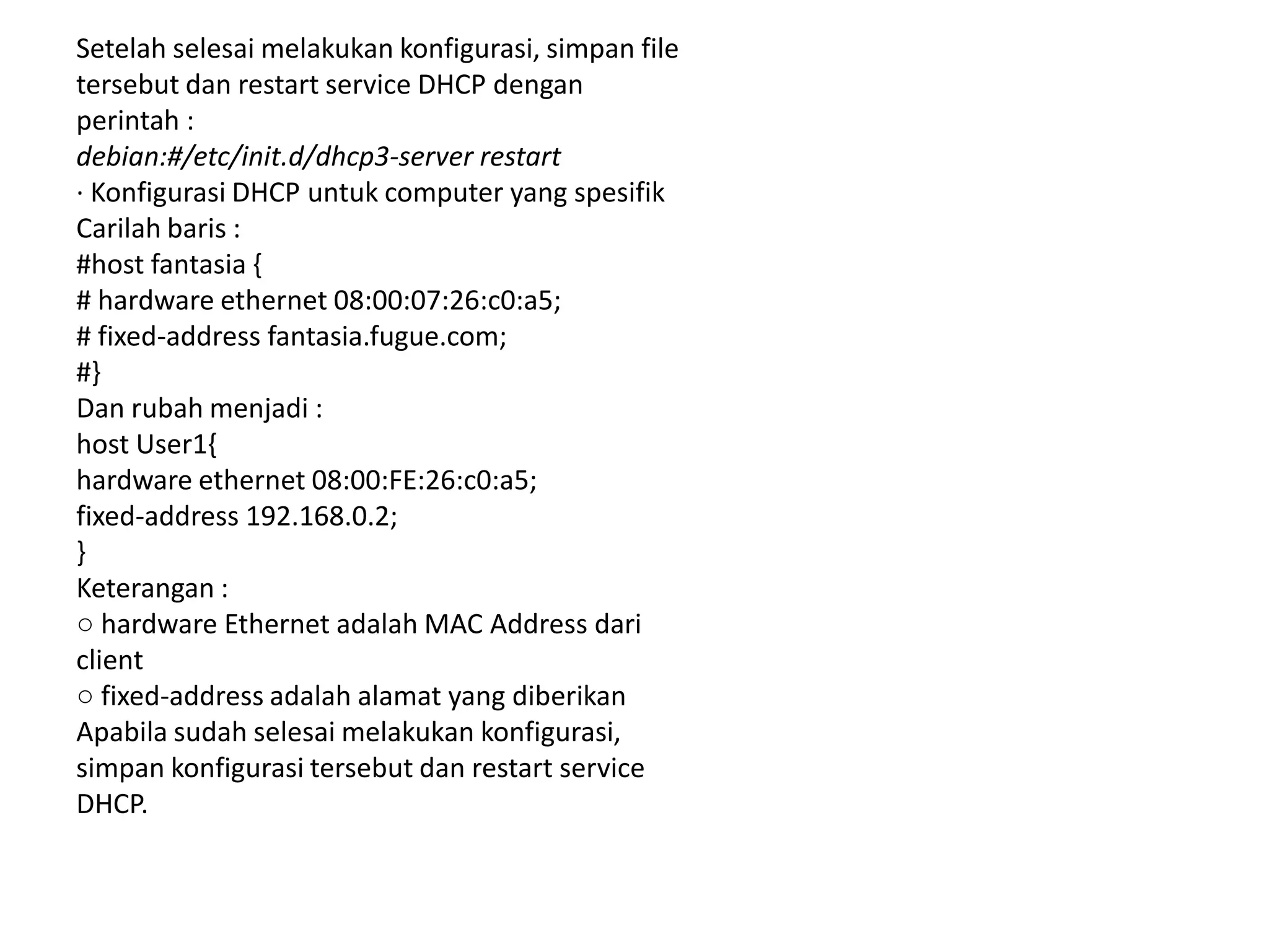 Setelah selesai melakukan konfigurasi, simpan filetersebut dan restart service DHCP denganperintah :debian:#/etc/init.d/dhcp3-server restart· Konfigurasi DHCP untuk computer yang spesifikCarilah baris :#host fantasia {# hardware ethernet 08:00:07:26:c0:a5;# fixed-address fantasia.fugue.com;#}Dan rubah menjadi :host User1{hardware ethernet 08:00:FE:26:c0:a5;fixed-address 192.168.0.2;}Keterangan :○ hardware Ethernet adalah MAC Address dariclient○ fixed-address adalah alamat yang diberikanApabila sudah selesai melakukan konfigurasi,simpan konfigurasi tersebut dan restart serviceDHCP.