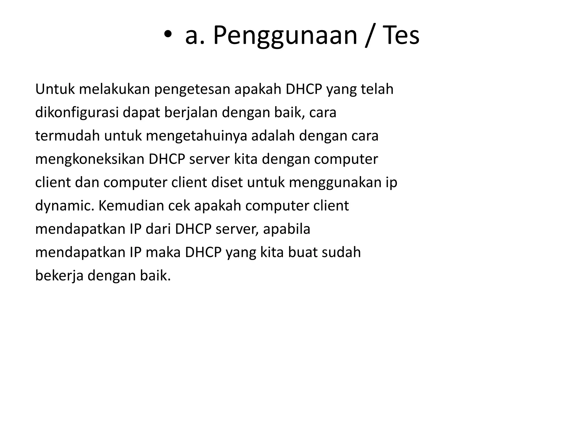 a. Penggunaan / TesUntuk melakukan pengetesan apakah DHCP yang telahdikonfigurasi dapat berjalan dengan baik, caratermudah untuk mengetahuinya adalah dengan caramengkoneksikan DHCP server kita dengan computerclient dan computer client diset untuk menggunakan ipdynamic. Kemudian cek apakah computer clientmendapatkan IP dari DHCP server, apabilamendapatkan IP maka DHCP yang kita buat sudahbekerja dengan baik.
