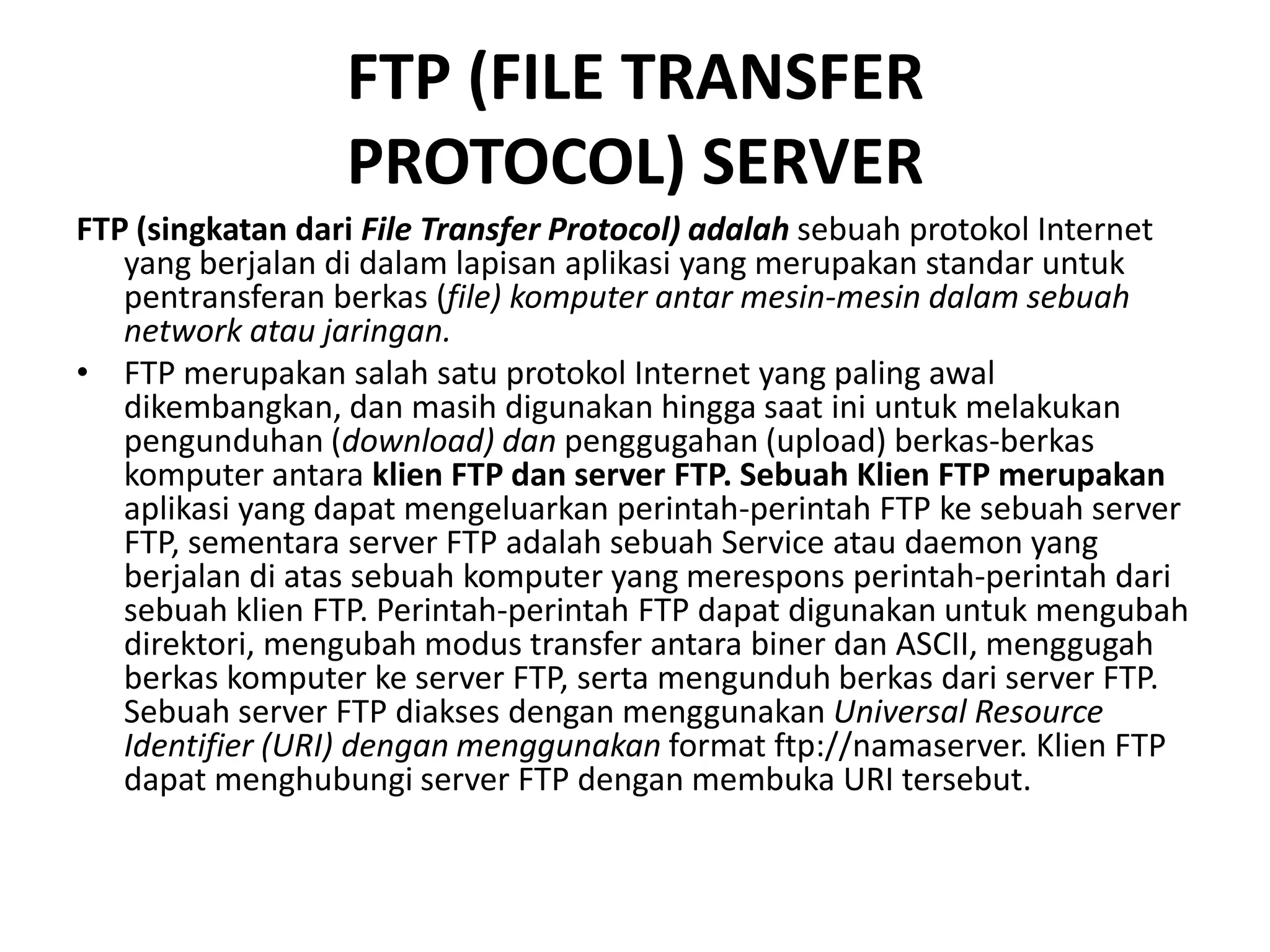 FTP (FILE TRANSFERPROTOCOL) SERVERFTP (singkatan dari File Transfer Protocol) adalah sebuah protokol Internet yang berjalan di dalam lapisan aplikasi yang merupakan standar untuk pentransferan berkas (file) komputer antar mesin-mesin dalam sebuah network atau jaringan.FTP merupakan salah satu protokol Internet yang paling awal dikembangkan, dan masih digunakan hingga saat ini untuk melakukan pengunduhan (download) dan penggugahan (upload) berkas-berkas komputer antaraklien FTP dan server FTP. Sebuah Klien FTP merupakan aplikasi yang dapat mengeluarkan perintah-perintah FTP ke sebuah server FTP, sementara server FTP adalah sebuah Service atau daemon yang berjalan di atas sebuah komputer yang merespons perintah-perintah dari sebuah klien FTP. Perintah-perintah FTP dapat digunakan untuk mengubah direktori, mengubah modus transfer antara biner dan ASCII, menggugah berkas komputer ke server FTP, serta mengunduh berkas dari server FTP. Sebuah server FTP diakses dengan menggunakan Universal Resource Identifier (URI) dengan menggunakan format ftp://namaserver. Klien FTP dapat menghubungi server FTP dengan membuka URI tersebut. 