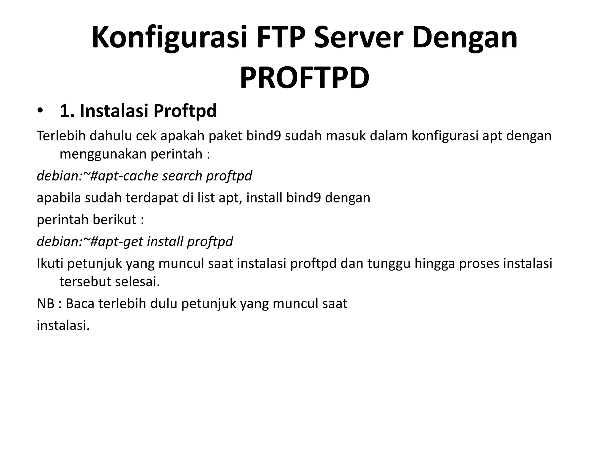 Konfigurasi FTP Server Dengan PROFTPD1. Instalasi ProftpdTerlebih dahulu cek apakah paket bind9 sudah masuk dalam konfigurasi apt dengan menggunakan perintah :debian:~#apt-cache search proftpdapabila sudah terdapat di list apt, install bind9 denganperintah berikut :debian:~#apt-get install proftpdIkuti petunjuk yang muncul saat instalasi proftpd dan tunggu hingga proses instalasi tersebut selesai.NB : Baca terlebih dulu petunjuk yang muncul saatinstalasi.