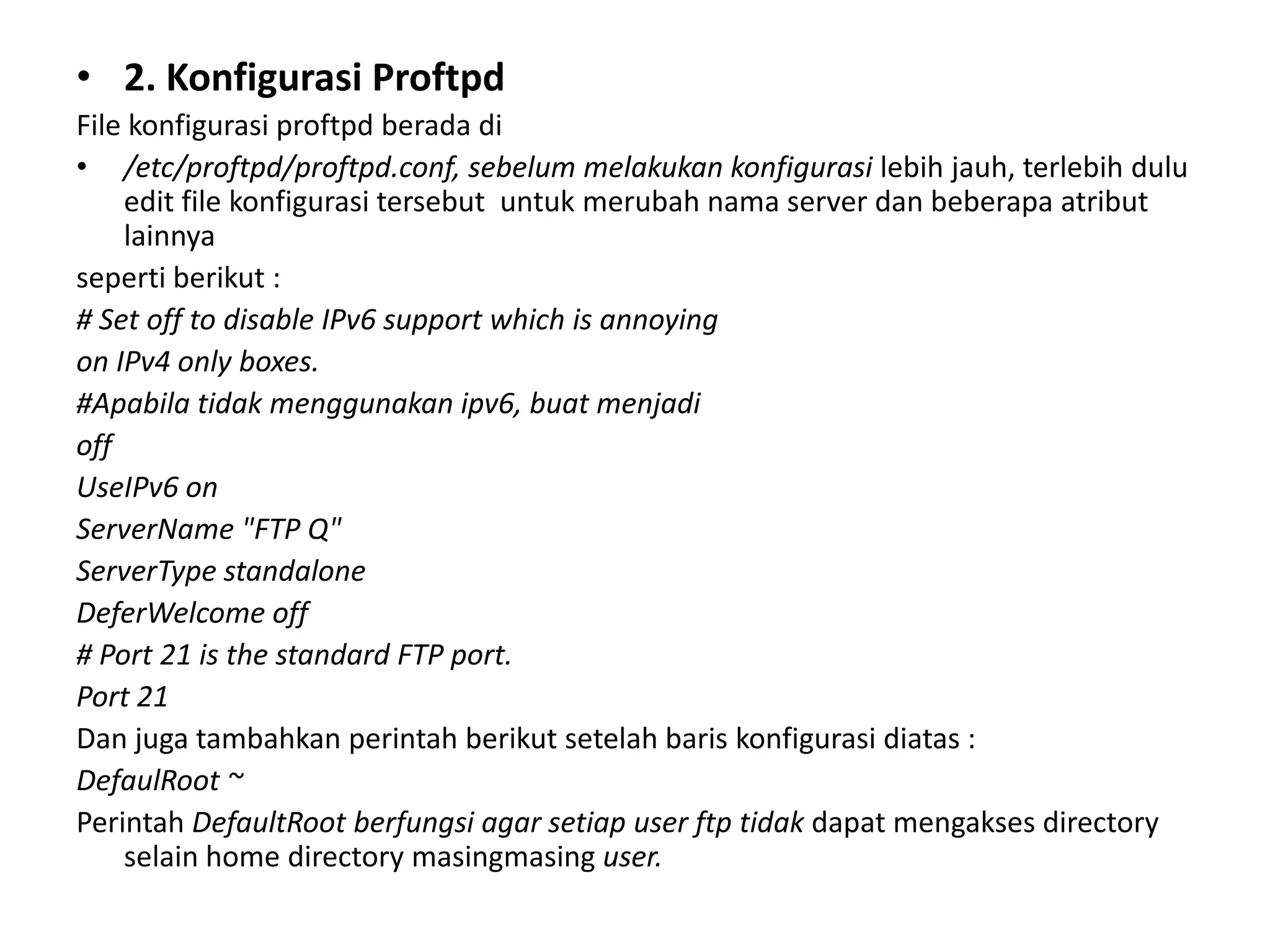 2. Konfigurasi ProftpdFile konfigurasi proftpd berada di/etc/proftpd/proftpd.conf, sebelum melakukan konfigurasi lebih jauh, terlebih dulu edit file konfigurasi tersebut  untuk merubah nama server dan beberapa atribut lainnyaseperti berikut :# Set off to disable IPv6 support which is annoyingon IPv4 only boxes.#Apabila tidak menggunakan ipv6, buat menjadioffUseIPv6 onServerName "FTP Q"ServerType standaloneDeferWelcome off# Port 21 is the standard FTP port.Port 21Dan juga tambahkan perintah berikut setelah baris konfigurasi diatas :DefaulRoot ~Perintah DefaultRoot berfungsi agar setiap user ftp tidak dapatmengakses directory selain home directory masingmasinguser.