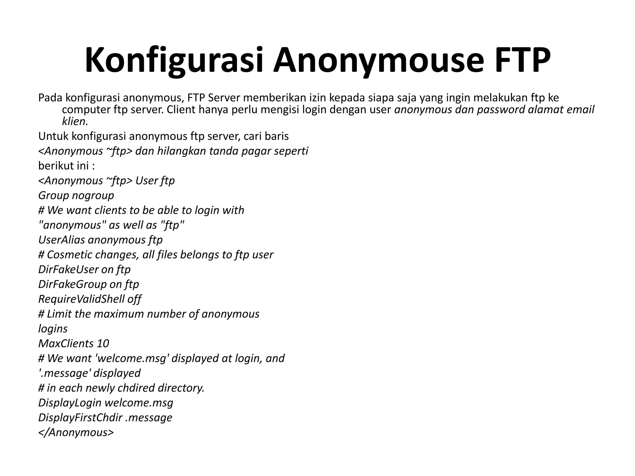 Konfigurasi Anonymouse FTPPada konfigurasi anonymous, FTP Server memberikan izin kepada siapa saja yang ingin melakukan ftp ke computer ftp server. Client hanya perlu mengisi login dengan user anonymous dan password alamat email klien.Untuk konfigurasi anonymous ftp server, cari baris<Anonymous ~ftp> dan hilangkan tanda pagar sepertiberikut ini :<Anonymous ~ftp> User ftpGroup nogroup# We want clients to be able to login with"anonymous" as well as "ftp"UserAlias anonymous ftp# Cosmetic changes, all files belongs to ftp userDirFakeUser on ftpDirFakeGroup on ftpRequireValidShell off# Limit the maximum number of anonymousloginsMaxClients 10# We want 'welcome.msg' displayed at login, and'.message' displayed# in each newly chdired directory.DisplayLogin welcome.msgDisplayFirstChdir .message</Anonymous>