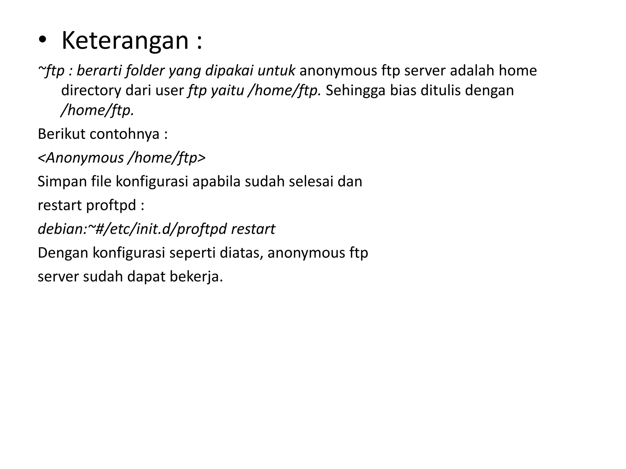 Keterangan :~ftp : berarti folder yang dipakai untuk anonymous ftp server adalah homedirectory dari user ftp yaitu /home/ftp.Sehingga bias ditulis dengan /home/ftp.Berikut contohnya :<Anonymous /home/ftp>Simpan file konfigurasi apabila sudah selesai danrestart proftpd :debian:~#/etc/init.d/proftpd restartDengan konfigurasi seperti diatas, anonymous ftpserver sudah dapat bekerja.