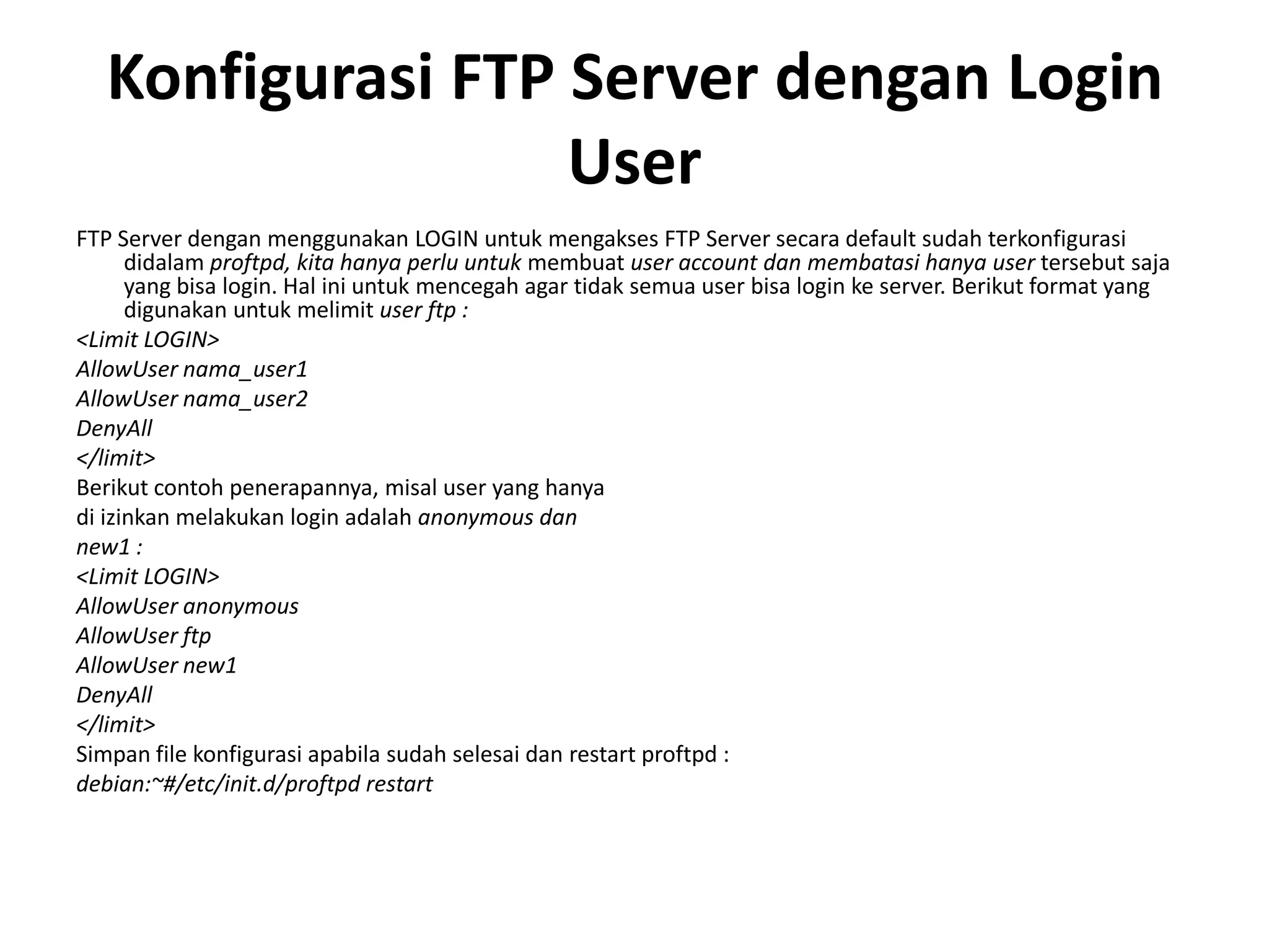 Konfigurasi FTP Server dengan Login UserFTP Server dengan menggunakan LOGIN untuk mengakses FTP Server secara default sudah terkonfigurasi didalam proftpd, kita hanya perlu untuk membuatuser account danmembatasihanya usertersebut saja yang bisa login. Hal ini untuk mencegah agar tidak semua user bisa login ke server. Berikut format yang digunakan untuk melimit user ftp :<Limit LOGIN>AllowUser nama_user1AllowUser nama_user2DenyAll</limit>Berikut contoh penerapannya, misal user yang hanyadi izinkan melakukan login adalah anonymous dannew1 :<Limit LOGIN>AllowUser anonymousAllowUser ftpAllowUser new1DenyAll</limit> Simpan file konfigurasi apabila sudah selesai dan restart proftpd :debian:~#/etc/init.d/proftpd restart