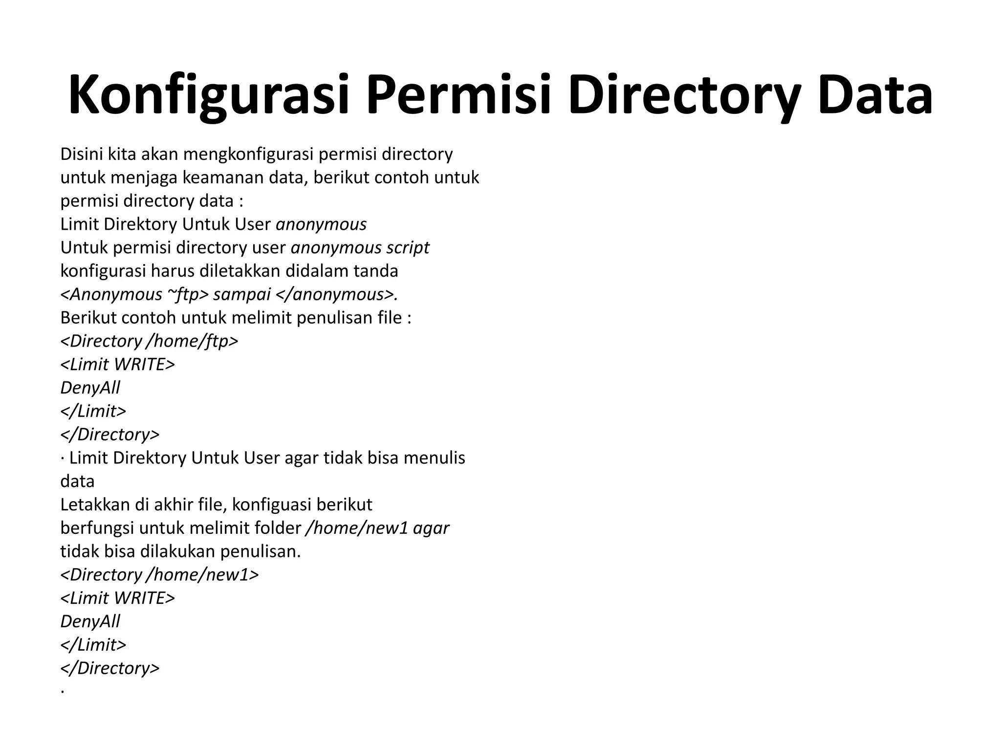 Konfigurasi Permisi Directory DataDisini kita akan mengkonfigurasi permisi directoryuntuk menjaga keamanan data, berikut contoh untukpermisi directory data :Limit DirektoryUntuk User anonymousUntukpermisi directory user anonymous scriptkonfigurasi harus diletakkan didalam tanda<Anonymous ~ftp> sampai </anonymous>.Berikut contoh untuk melimit penulisan file :<Directory /home/ftp><Limit WRITE>DenyAll</Limit></Directory>· Limit Direktory Untuk User agar tidak bisa menulisdataLetakkan di akhir file, konfiguasi berikutberfungsiuntukmelimit folder /home/new1 agartidak bisa dilakukan penulisan.<Directory /home/new1><Limit WRITE>DenyAll</Limit></Directory>·