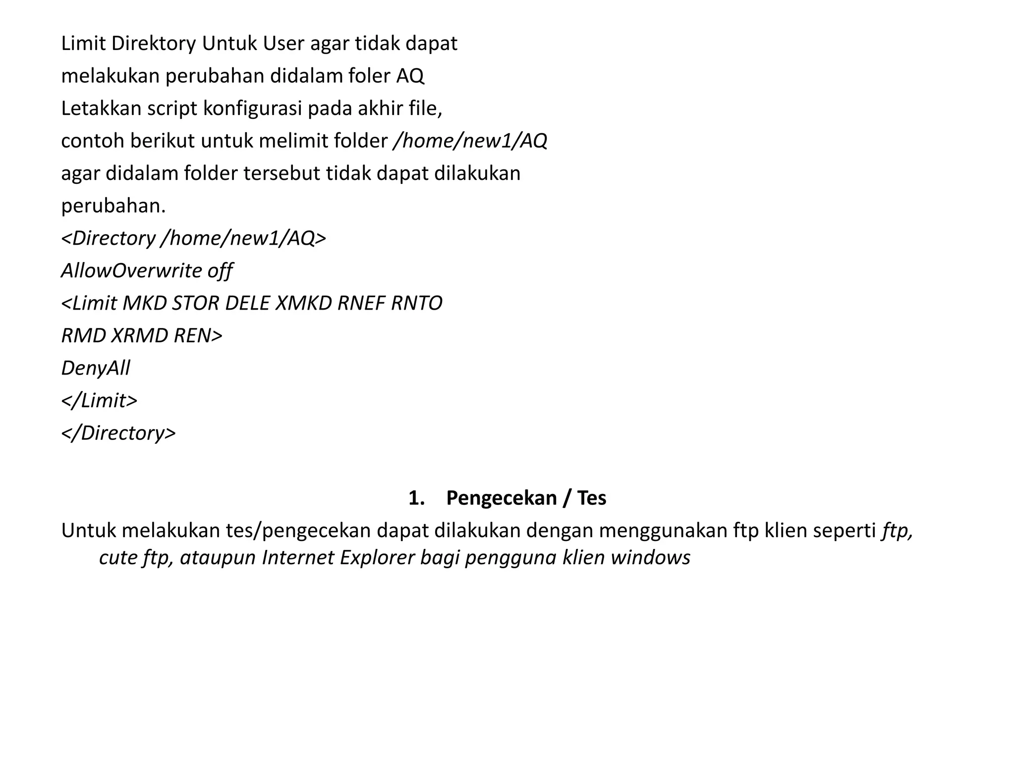 Limit Direktory Untuk User agar tidak dapatmelakukan perubahan didalam foler AQLetakkan script konfigurasi pada akhir file,contohberikutuntukmelimit folder /home/new1/AQagar didalam folder tersebut tidak dapat dilakukanperubahan.<Directory /home/new1/AQ>AllowOverwrite off<Limit MKD STOR DELE XMKD RNEF RNTORMD XRMD REN>DenyAll</Limit></Directory>Pengecekan / TesUntuk melakukan tes/pengecekan dapat dilakukan dengan menggunakan ftp klien seperti ftp, cute ftp, ataupun Internet Explorer bagi pengguna klien windows