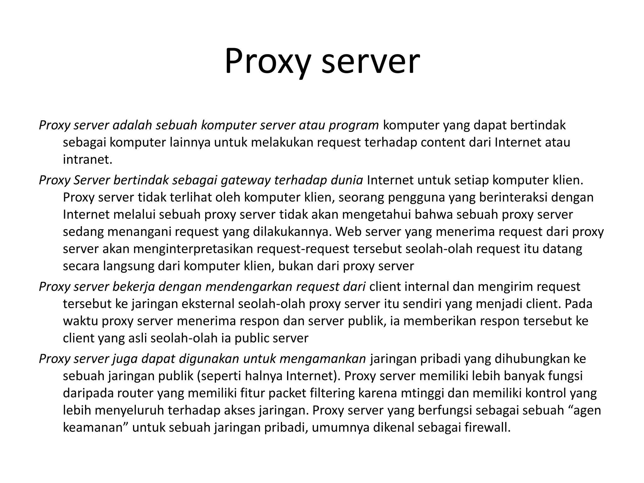 Proxy serverProxy server adalah sebuah komputer server atau program komputer yang dapat bertindak sebagai komputer lainnya untuk melakukan request terhadap content dari Internet atau intranet.Proxy Server bertindak sebagai gateway terhadap dunia Internet untuk setiap komputer klien. Proxy server tidak terlihat oleh komputer klien, seorang pengguna yang berinteraksi dengan Internet melalui sebuah proxy server tidak akan mengetahui bahwa sebuah proxy server sedang menangani request yang dilakukannya. Web server yang menerima request dari proxy server akan menginterpretasikan request-request tersebut seolah-olah request itu datang secara langsung dari komputer klien, bukan dari proxy serverProxy server bekerja dengan mendengarkan request dari client internal dan mengirim request tersebut ke jaringan eksternal seolah-olah proxy server itu sendiri yang menjadi client. Pada waktu proxy server menerima respon dan server publik, ia memberikan respon tersebut ke client yang asli seolah-olah ia public serverProxy server juga dapat digunakan untuk mengamankan jaringan pribadi yang dihubungkan ke sebuah jaringan publik (seperti halnya Internet). Proxy server memiliki lebih banyak fungsi daripada router yang memiliki fitur packet filtering karena mtinggi dan memiliki kontrol yang lebih menyeluruh terhadap akses jaringan. Proxy server yang berfungsi sebagai sebuah “agen keamanan” untuk sebuah jaringan pribadi, umumnya dikenal sebagai firewall.