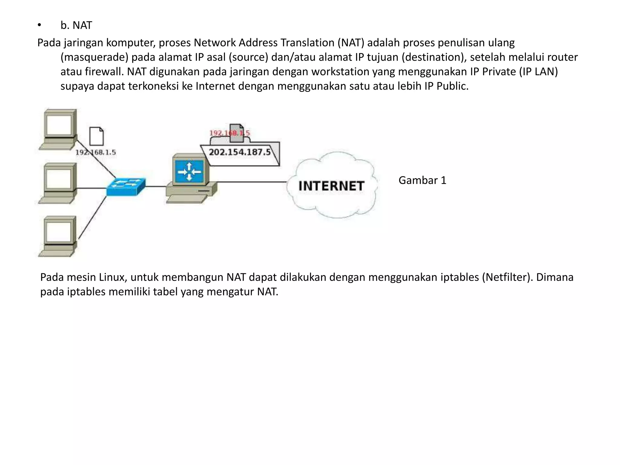 b. NATPada jaringan komputer, proses Network Address Translation (NAT) adalah proses penulisanulang (masquerade) pada alamat IP asal (source) dan/atau alamat IP tujuan (destination), setelah melalui router atau firewall. NAT digunakan pada jaringan dengan workstation yang menggunakan IP Private (IP LAN) supaya dapat terkoneksi ke Internet dengan menggunakan satu atau lebih IP Public.Gambar 1Pada mesin Linux, untuk membangun NAT dapat dilakukan dengan menggunakan iptables (Netfilter). Dimana pada iptables memiliki tabel yang mengatur NAT.