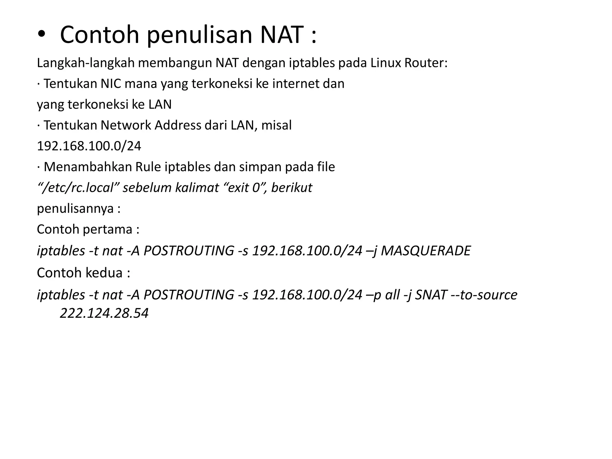 Contoh penulisan NAT :Langkah-langkah membangun NAT dengan iptables pada Linux Router:· Tentukan NIC mana yang terkoneksi ke internet danyang terkoneksi ke LAN· Tentukan Network Address dari LAN, misal192.168.100.0/24· Menambahkan Rule iptables dan simpan pada file“/etc/rc.local” sebelum kalimat “exit 0”, berikutpenulisannya :Contoh pertama :iptables -t nat -A POSTROUTING -s 192.168.100.0/24 –j MASQUERADEContoh kedua :iptables -t nat -A POSTROUTING -s 192.168.100.0/24 –pall -j SNAT --to-source 222.124.28.54