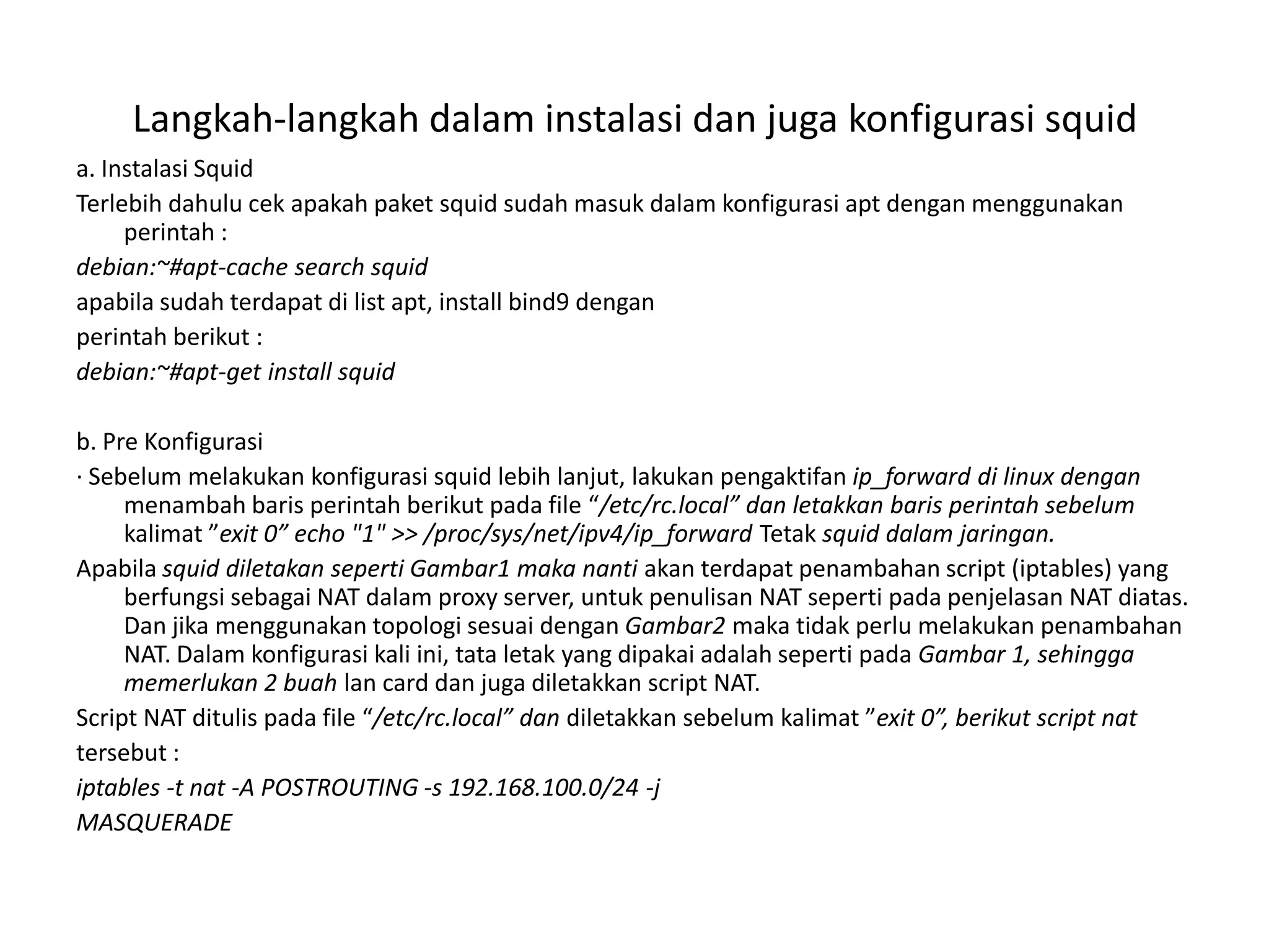 Langkah-langkah dalam instalasi dan juga konfigurasi squida. Instalasi SquidTerlebih dahulu cek apakah paket squid sudah masuk dalam konfigurasi apt dengan menggunakan perintah :debian:~#apt-cache search squidapabila sudah terdapat di list apt, install bind9 denganperintah berikut :debian:~#apt-get install squidb. Pre Konfigurasi· Sebelum melakukan konfigurasi squid lebih lanjut, lakukan pengaktifan ip_forward di linux denganmenambah baris perintah berikut pada file “/etc/rc.local” dan letakkan baris perintah sebelum kalimat ”exit 0” echo "1" >> /proc/sys/net/ipv4/ip_forward Tetak squid dalam jaringan.Apabila squid diletakan seperti Gambar1 maka nantiakan terdapat penambahan script (iptables) yang berfungsi sebagai NAT dalam proxy server, untuk penulisan NAT seperti pada penjelasan NAT diatas. Dan jika menggunakan topologi sesuai dengan Gambar2 maka tidak perlu melakukan penambahan NAT. Dalam konfigurasi kali ini, tata letak yang dipakai adalah seperti pada Gambar 1, sehingga memerlukan 2 buah lan card dan juga diletakkan script NAT.Script NAT ditulispada file “/etc/rc.local” dandiletakkan sebelum kalimat ”exit 0”, berikut script nattersebut :iptables -t nat -A POSTROUTING -s 192.168.100.0/24 -jMASQUERADE