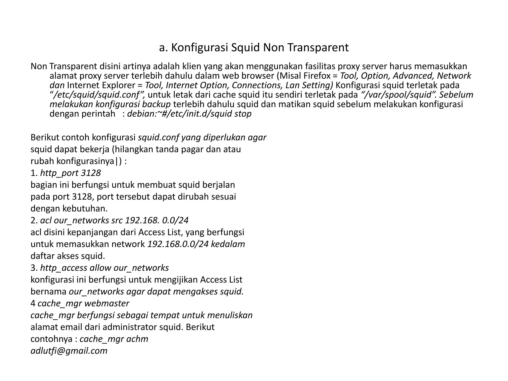a. Konfigurasi Squid Non TransparentNon Transparent disini artinya adalah klien yang akan menggunakan fasilitas proxy server harus memasukkan alamat proxy server terlebih dahulu dalam web browser (MisalFirefox = Tool, Option, Advanced, Network danInternet Explorer = Tool, Internet Option, Connections, Lan Setting) Konfigurasi squid terletak pada “/etc/squid/squid.conf”, untuk letak dari cache squid itu sendiri terletak pada “/var/spool/squid”. Sebelum melakukan konfigurasi backup terlebih dahulu squid dan matikan squid sebelum melakukan konfigurasi dengan perintah   : debian:~#/etc/init.d/squid stopBerikut contoh konfigurasi squid.conf yang diperlukan agarsquid dapat bekerja (hilangkan tanda pagar dan ataurubah konfigurasinya|) :1. http_port 3128bagian ini berfungsi untuk membuat squid berjalanpada port 3128, port tersebutdapatdirubahsesuaidengan kebutuhan.2.aclour_networkssrc 192.168. 0.0/24acl disini kepanjangan dari Access List, yang berfungsiuntuk memasukkan network 192.168.0.0/24 kedalamdaftar akses squid.3. http_access allow our_networkskonfigurasi ini berfungsi untuk mengijikan Access Listbernama our_networks agar dapat mengakses squid.4 cache_mgr webmastercache_mgr berfungsi sebagai tempat untuk menuliskanalamat email dari administrator squid. Berikutcontohnya : cache_mgr achmadlutfi@gmail.com