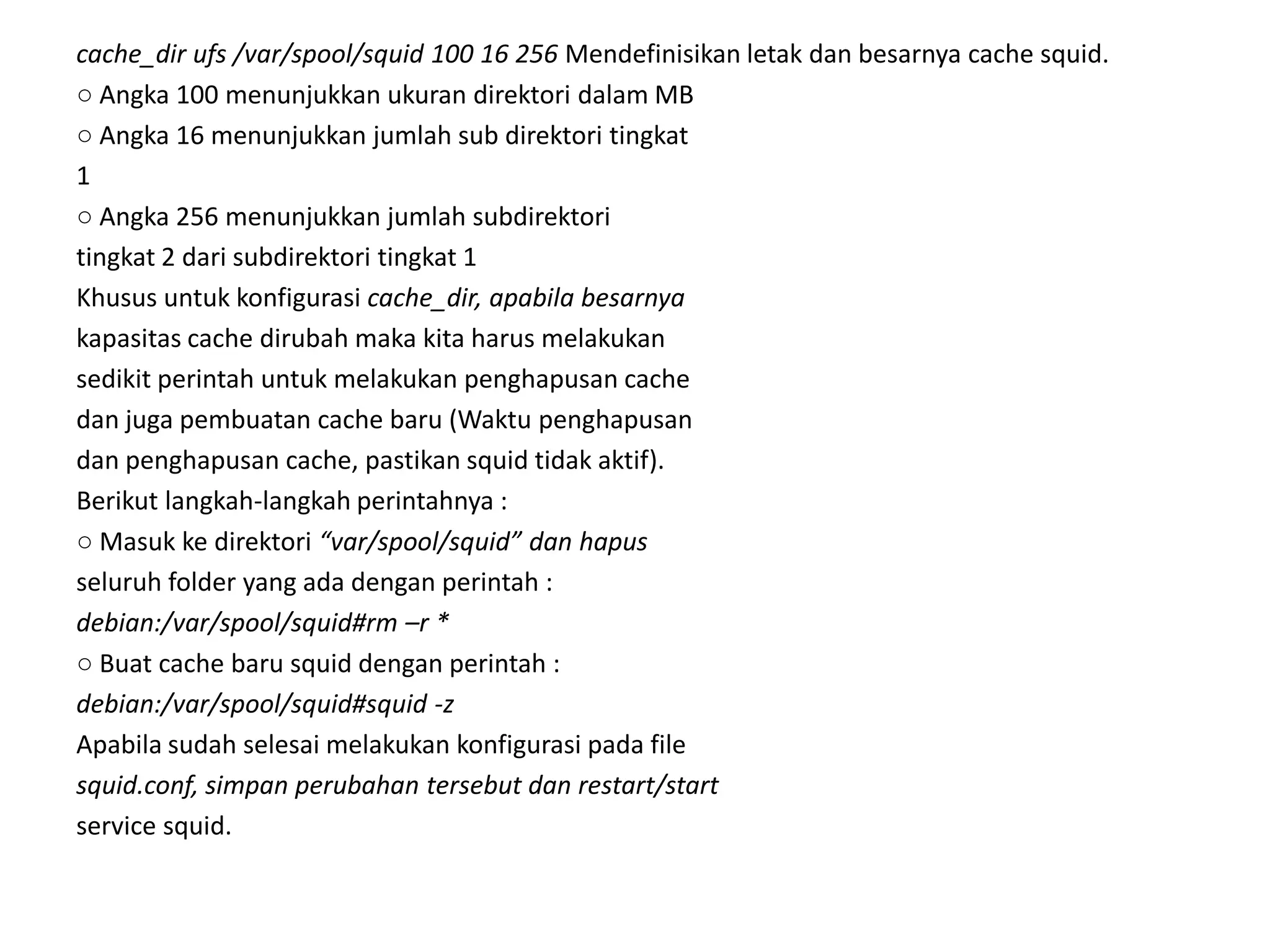 cache_dir ufs /var/spool/squid 100 16 256 Mendefinisikan letak dan besarnya cache squid.○ Angka 100 menunjukkan ukuran direktori dalam MB○ Angka 16 menunjukkan jumlah sub direktori tingkat1○ Angka 256 menunjukkan jumlah subdirektoritingkat 2 dari subdirektori tingkat 1Khusus untuk konfigurasi cache_dir, apabila besarnyakapasitas cache dirubah maka kita harus melakukansedikit perintah untuk melakukan penghapusan cachedan juga pembuatan cache baru (Waktu penghapusandan penghapusan cache, pastikan squid tidak aktif).Berikut langkah-langkah perintahnya :○ Masuk ke direktori “var/spool/squid” dan hapusseluruh folder yang ada dengan perintah :debian:/var/spool/squid#rm –r *○ Buat cache baru squid dengan perintah :debian:/var/spool/squid#squid -zApabila sudah selesai melakukan konfigurasi pada filesquid.conf, simpan perubahan tersebut dan restart/startservice squid.