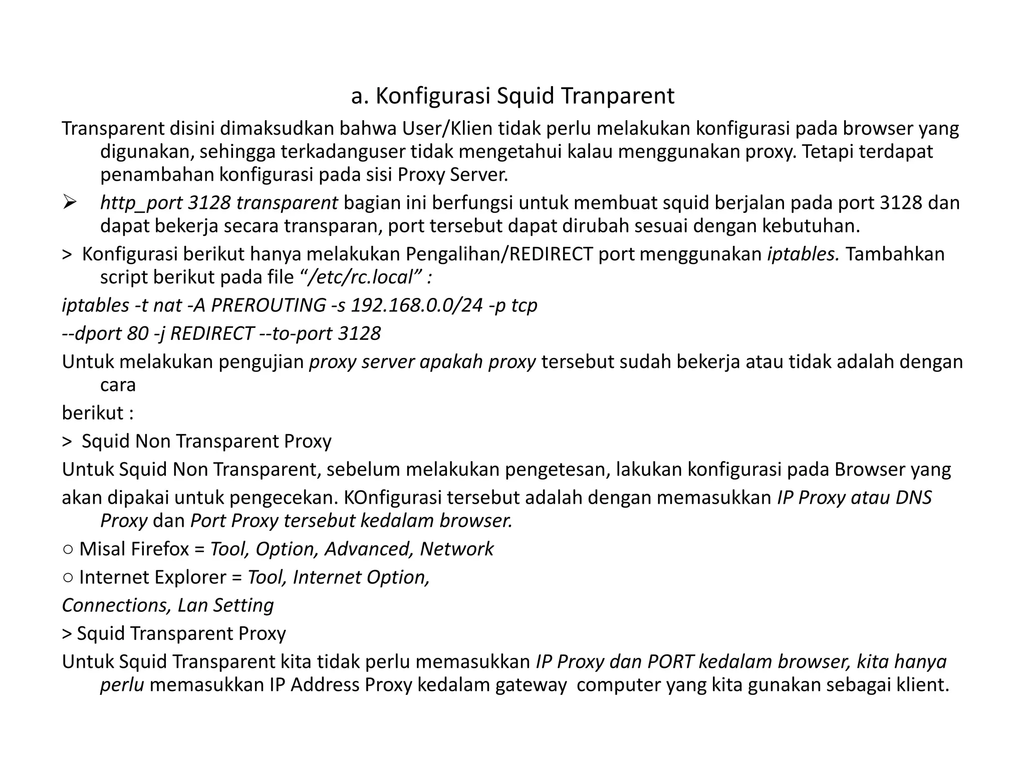 a. Konfigurasi Squid TranparentTransparent disini dimaksudkan bahwa User/Klien tidak perlu melakukan konfigurasi pada browser yang digunakan, sehingga terkadanguser tidak mengetahui kalau menggunakan proxy. Tetapi terdapat penambahan konfigurasi pada sisi Proxy Server.http_port 3128 transparent bagian ini berfungsi untuk membuat squid berjalan pada port 3128 dan dapat bekerja secara transparan, port tersebut dapat dirubah sesuai dengan kebutuhan.>  Konfigurasi berikut hanya melakukan Pengalihan/REDIRECT port menggunakan iptables. Tambahkan script berikut pada file “/etc/rc.local” :iptables -t nat -A PREROUTING -s 192.168.0.0/24 -p tcp--dport 80 -j REDIRECT --to-port 3128Untuk melakukan pengujian proxy server apakah proxy tersebut sudah bekerja atau tidak adalah dengan caraberikut :>  Squid Non Transparent ProxyUntuk Squid Non Transparent, sebelum melakukan pengetesan, lakukan konfigurasi pada Browser yangakan dipakai untuk pengecekan. KOnfigurasi tersebut adalah dengan memasukkan IP Proxy atau DNS Proxy dan Port Proxy tersebut kedalam browser.○ Misal Firefox = Tool, Option, Advanced, Network○ Internet Explorer = Tool, Internet Option,Connections, Lan Setting> Squid Transparent ProxyUntuk Squid Transparent kita tidak perlu memasukkan IP Proxy dan PORT kedalam browser, kita hanya perlu memasukkan IP Address Proxy kedalam gateway  computer yang kita gunakan sebagai klient.
