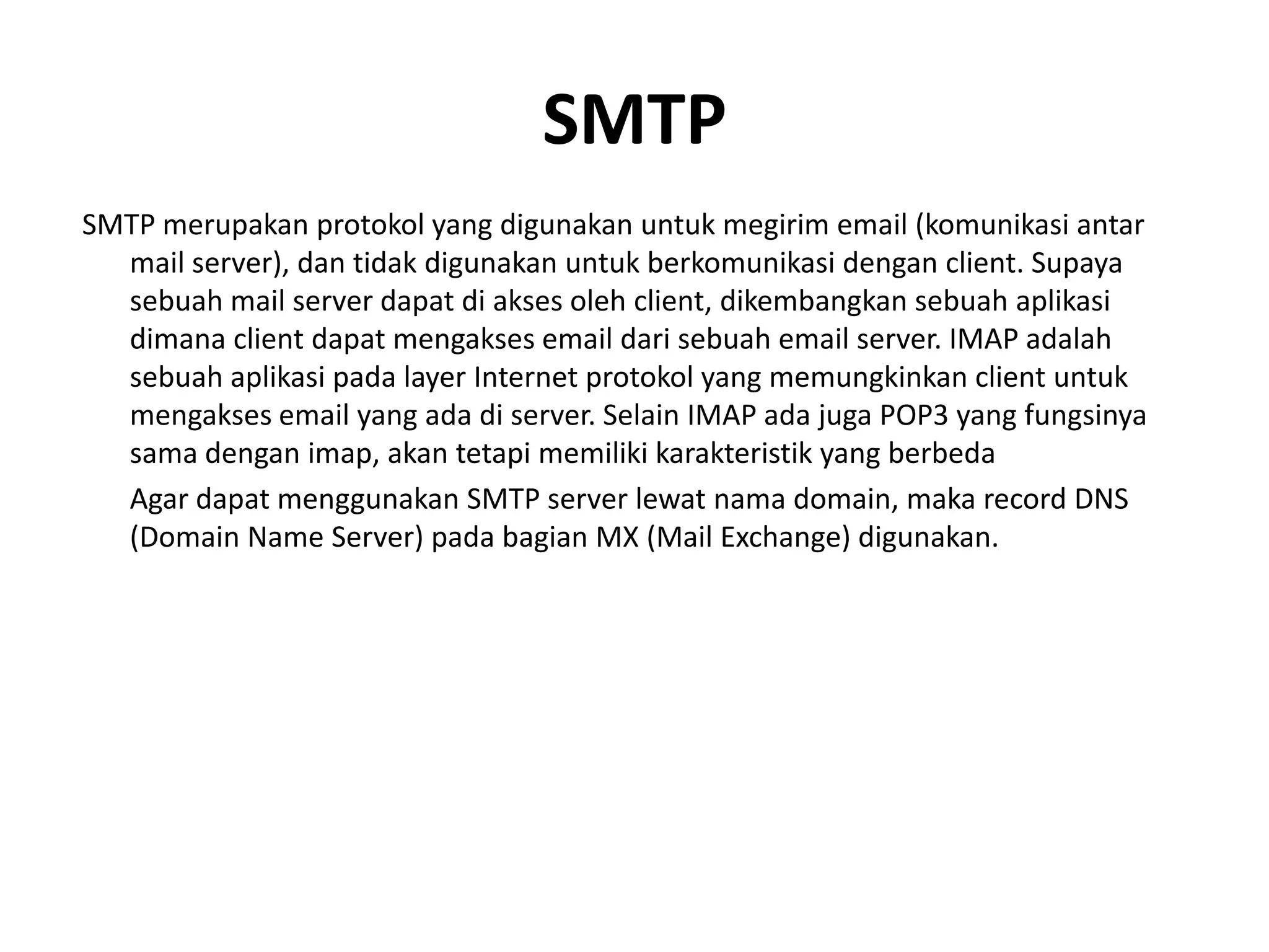 SMTPSMTP merupakan protokol yang digunakan untuk megirim email (komunikasi antar mail server), dan tidak digunakan untuk berkomunikasi dengan client. Supaya sebuah mail server dapat di akses oleh client, dikembangkan sebuah aplikasi dimana client dapat mengakses email dari sebuah email server. IMAP adalah sebuah aplikasi pada layer Internet protokol yang memungkinkan client untuk mengakses email yang ada di server. Selain IMAP ada juga POP3 yang fungsinya sama dengan imap, akan tetapi memiliki karakteristik yang berbedaAgar dapat menggunakan SMTP serverlewatnama domain, maka record DNS (Domain Name Server) pada bagian MX (Mail Exchange) digunakan.