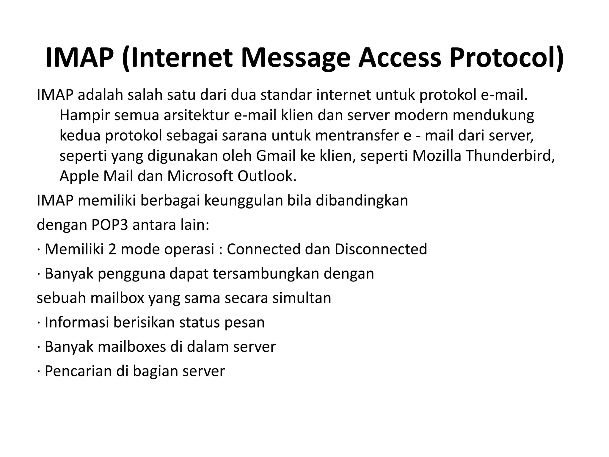 IMAP (Internet Message Access Protocol)IMAP adalah salah satu dari dua standar internet untuk protokol e-mail. Hampir semua arsitektur e-mail klien dan server modern mendukung kedua protokol sebagai sarana untuk mentransfer e - mail dari server, seperti yang digunakan oleh Gmail ke klien, seperti Mozilla Thunderbird, Apple Mail dan Microsoft Outlook.IMAP memiliki berbagai keunggulan bila dibandingkandengan POP3 antara lain:· Memiliki 2 mode operasi : Connected dan Disconnected· Banyak pengguna dapat tersambungkan dengansebuah mailbox yang sama secara simultan· Informasi berisikan status pesan· Banyak mailboxes di dalam server· Pencarian di bagian server