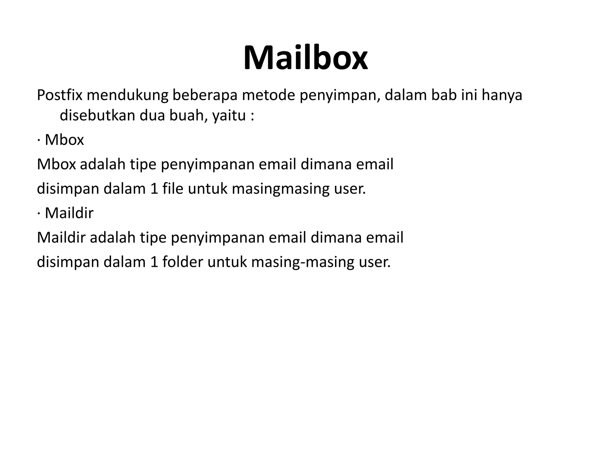 MailboxPostfix mendukung beberapa metode penyimpan, dalam bab ini hanya disebutkan dua buah, yaitu :· MboxMbox adalah tipe penyimpanan email dimana emaildisimpan dalam 1 file untuk masingmasing user.· MaildirMaildir adalah tipe penyimpanan email dimana emaildisimpan dalam 1 folder untuk masing-masing user.