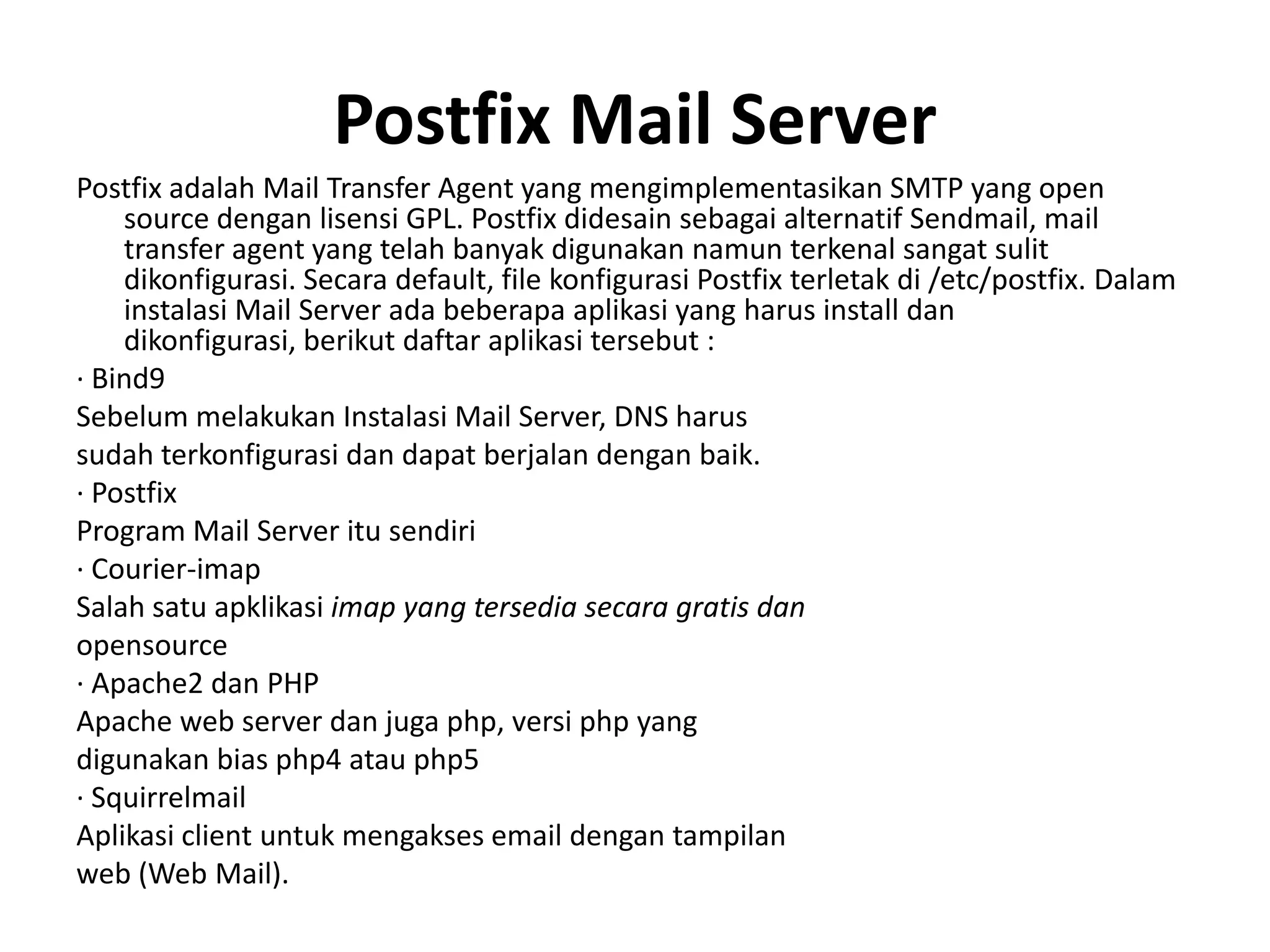 Postfix Mail ServerPostfix adalah Mail Transfer Agent yang mengimplementasikan SMTP yang open source dengan lisensi GPL. Postfix didesain sebagai alternatif Sendmail, mail transfer agent yang telah banyak digunakan namun terkenal sangat sulit dikonfigurasi. Secara default, file konfigurasi Postfix terletak di /etc/postfix. Dalam instalasi Mail Server ada beberapa aplikasi yang harus install dan dikonfigurasi, berikut daftar aplikasi tersebut :· Bind9Sebelum melakukan Instalasi Mail Server, DNS harussudah terkonfigurasi dan dapat berjalan dengan baik.· PostfixProgram Mail Server itu sendiri· Courier-imapSalah satu apklikasi imap yang tersedia secara gratis danopensource· Apache2 dan PHPApache web server dan juga php, versi php yangdigunakan bias php4 atau php5· SquirrelmailAplikasi client untuk mengakses email dengan tampilanweb (Web Mail).