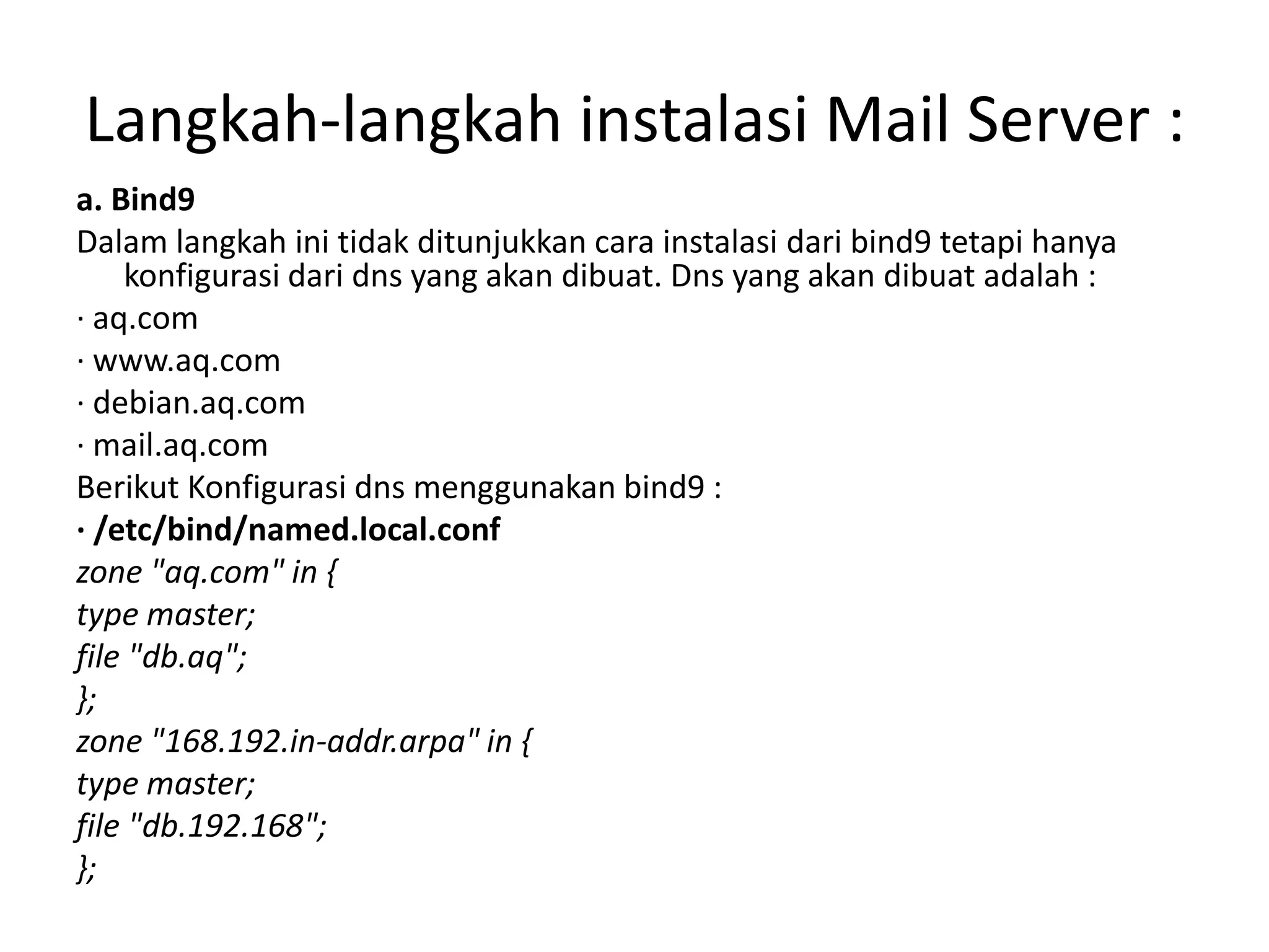 Langkah-langkah instalasi Mail Server :a. Bind9Dalam langkah ini tidak ditunjukkan cara instalasi dari bind9 tetapi hanya konfigurasi dari dns yang akan dibuat. Dns yang akan dibuat adalah :· aq.com· www.aq.com· debian.aq.com· mail.aq.comBerikut Konfigurasi dns menggunakan bind9 :· /etc/bind/named.local.confzone "aq.com" in {type master;file "db.aq";};zone "168.192.in-addr.arpa" in {type master;file "db.192.168";};