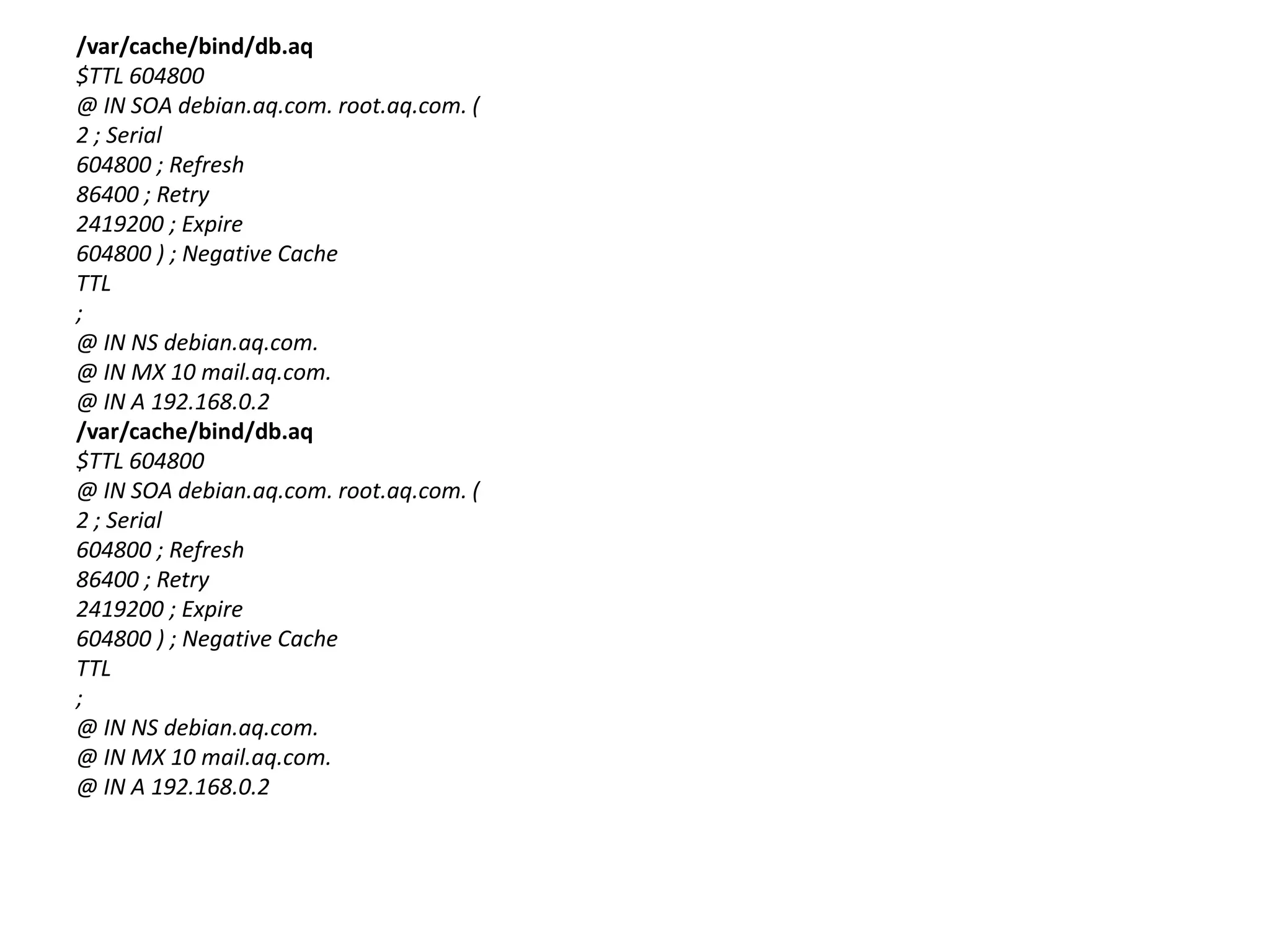 /var/cache/bind/db.aq$TTL 604800@ IN SOA debian.aq.com. root.aq.com. (2 ; Serial604800 ; Refresh86400 ; Retry2419200 ; Expire604800 ) ; Negative CacheTTL;@ IN NS debian.aq.com.@ IN MX 10 mail.aq.com.@ IN A 192.168.0.2/var/cache/bind/db.aq$TTL 604800@ IN SOA debian.aq.com. root.aq.com. (2 ; Serial604800 ; Refresh86400 ; Retry2419200 ; Expire604800 ) ; Negative CacheTTL;@ IN NS debian.aq.com.@ IN MX 10 mail.aq.com.@ IN A 192.168.0.2
