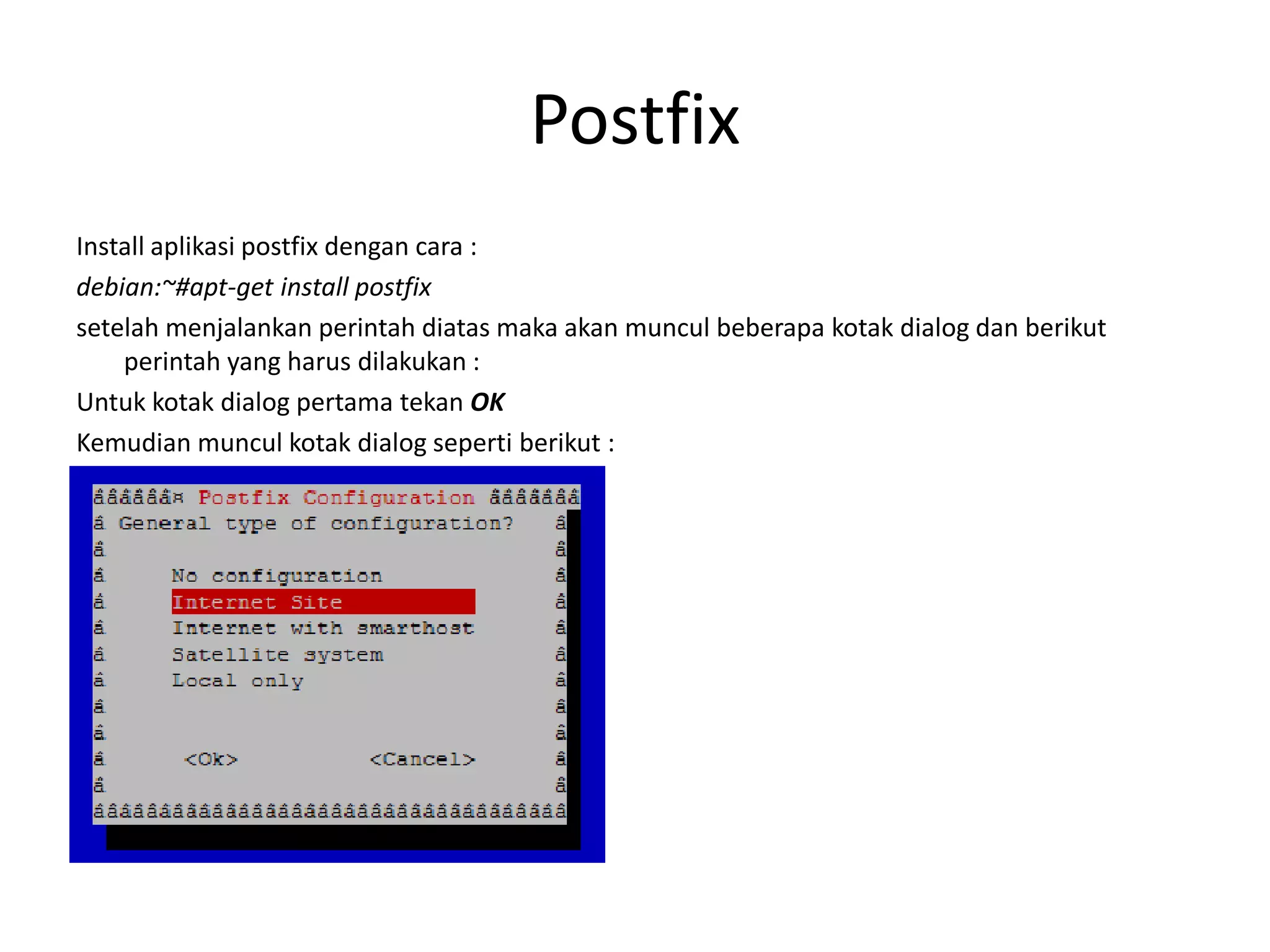 PostfixInstallaplikasipostfixdengan cara :debian:~#apt-get install postfixsetelah menjalankan perintah diatas maka akan muncul beberapa kotak dialog dan berikut perintah yang harus dilakukan :Untuk kotak dialog pertama tekan OKKemudian muncul kotak dialog seperti berikut :
