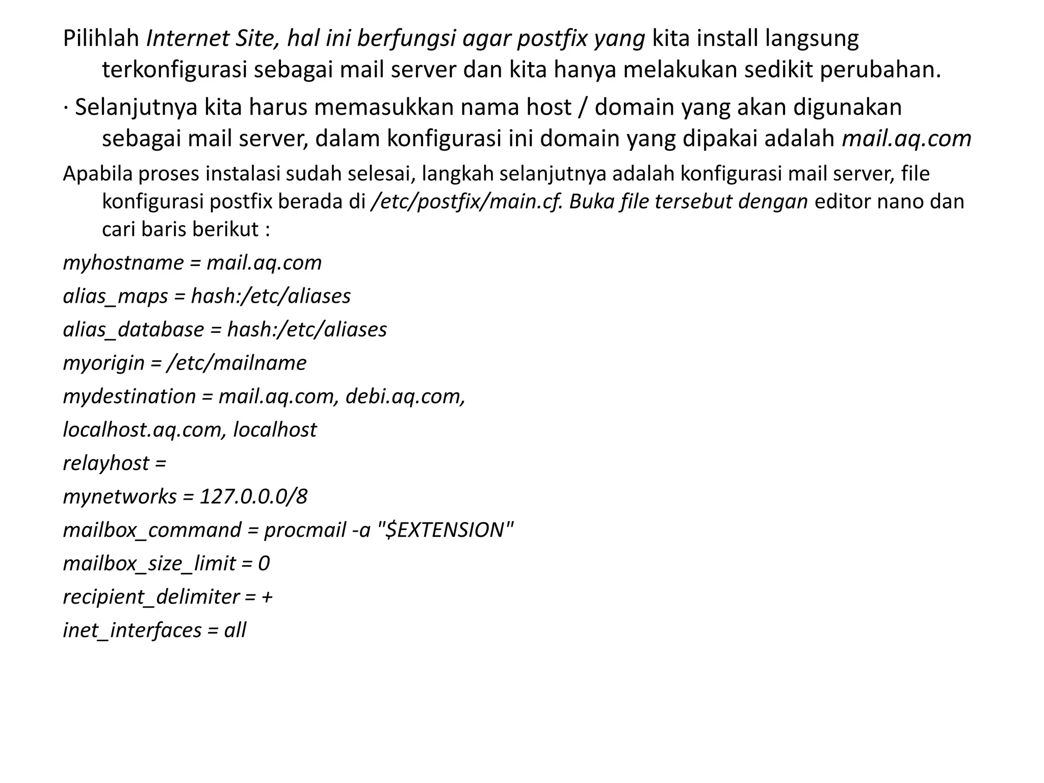 Pilihlah Internet Site, hal ini berfungsi agar postfix yang kita install langsung terkonfigurasi sebagai mail server dan kita hanya melakukan sedikit perubahan.· Selanjutnya kita harus memasukkan nama host / domain yang akan digunakan sebagai mail server, dalam konfigurasi ini domain yang dipakai adalah mail.aq.comApabila proses instalasi sudah selesai, langkah selanjutnya adalah konfigurasi mail server, file konfigurasi postfix berada di /etc/postfix/main.cf. Buka file tersebut dengan editor nano dan cari baris berikut :myhostname = mail.aq.comalias_maps = hash:/etc/aliasesalias_database = hash:/etc/aliasesmyorigin = /etc/mailnamemydestination = mail.aq.com, debi.aq.com,localhost.aq.com, localhostrelayhost =mynetworks = 127.0.0.0/8mailbox_command = procmail -a "$EXTENSION"mailbox_size_limit = 0recipient_delimiter = +inet_interfaces = all