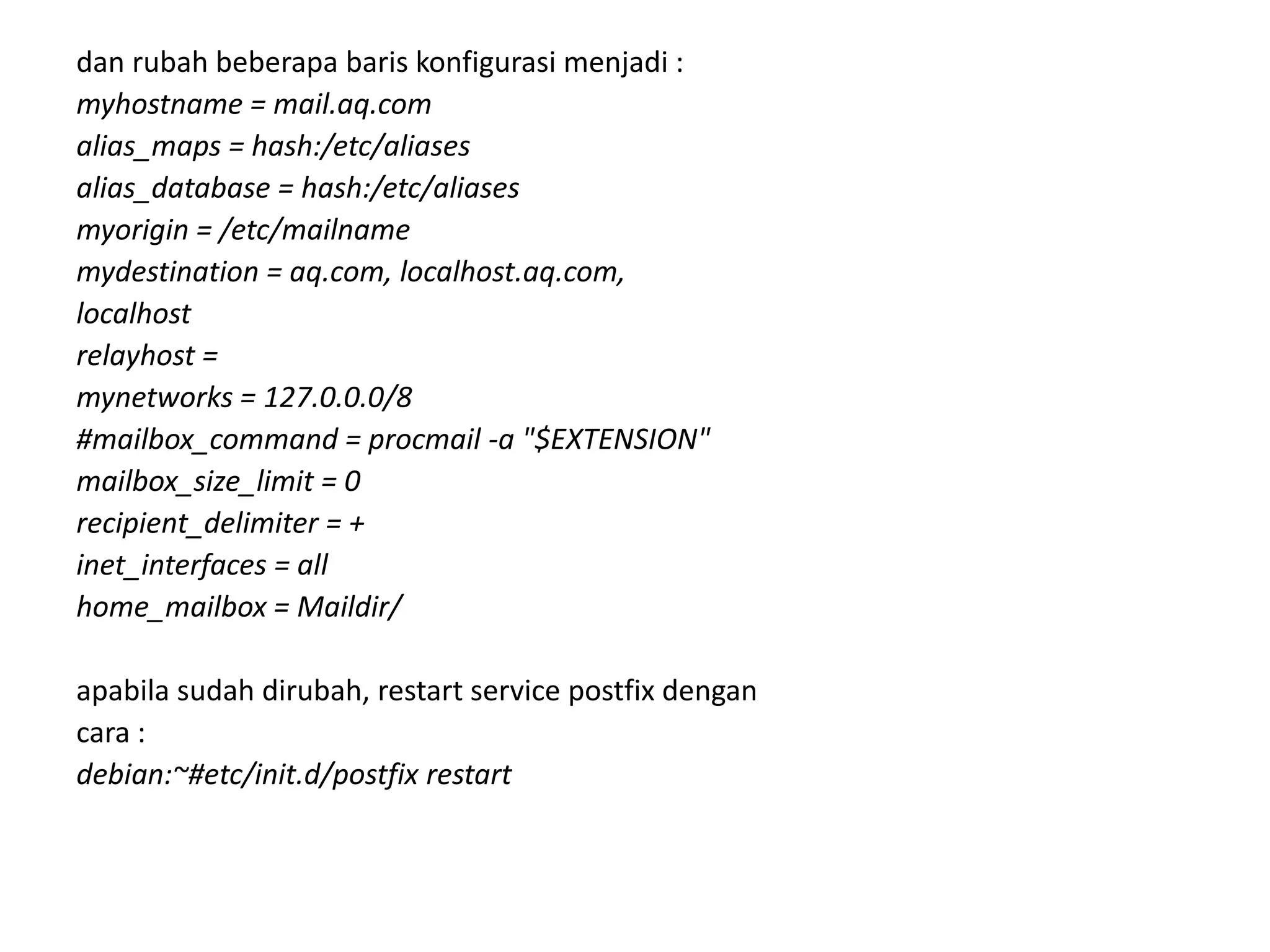 dan rubah beberapa baris konfigurasi menjadi :myhostname = mail.aq.comalias_maps = hash:/etc/aliasesalias_database = hash:/etc/aliasesmyorigin = /etc/mailnamemydestination = aq.com, localhost.aq.com,localhostrelayhost =mynetworks = 127.0.0.0/8#mailbox_command = procmail -a "$EXTENSION"mailbox_size_limit = 0recipient_delimiter = +inet_interfaces = allhome_mailbox = Maildir/apabila sudah dirubah, restart service postfix dengancara :debian:~#etc/init.d/postfix restart