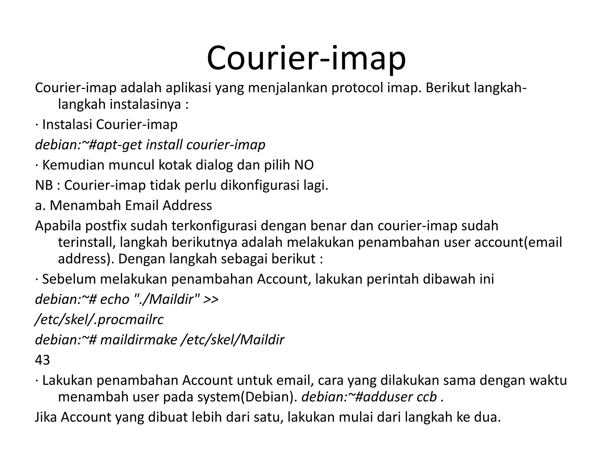 Courier-imapCourier-imap adalah aplikasi yang menjalankan protocol imap. Berikut langkah-langkah instalasinya :· Instalasi Courier-imapdebian:~#apt-get install courier-imap· Kemudian muncul kotak dialog dan pilih NONB : Courier-imap tidak perlu dikonfigurasi lagi.a. Menambah Email AddressApabila postfix sudah terkonfigurasi dengan benar dan courier-imap sudah terinstall, langkah berikutnya adalah melakukanpenambahan user account(email address). Dengan langkah sebagai berikut :· Sebelum melakukan penambahan Account, lakukan perintah dibawah inidebian:~# echo "./Maildir" >>/etc/skel/.procmailrcdebian:~# maildirmake /etc/skel/Maildir43· Lakukan penambahan Account untuk email, cara yang dilakukan sama dengan waktu menambah user pada system(Debian). debian:~#adduser ccb .Jika Account yang dibuat lebih dari satu, lakukan mulai dari langkah ke dua.