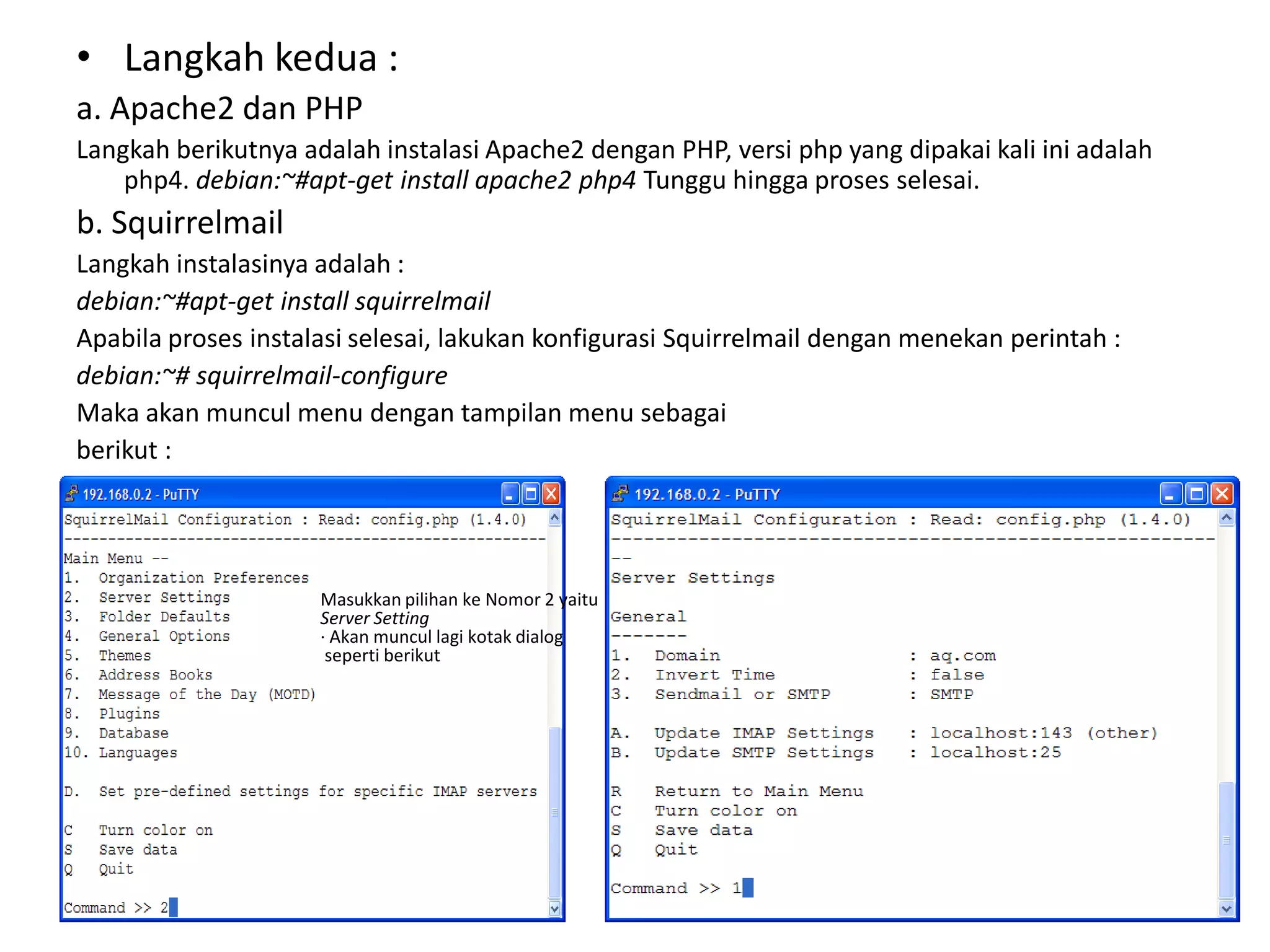 Langkah kedua :a. Apache2 dan PHPLangkah berikutnya adalah instalasi Apache2 dengan PHP, versi php yang dipakai kali ini adalah php4. debian:~#apt-get install apache2 php4Tunggu hingga proses selesai.b. SquirrelmailLangkah instalasinya adalah :debian:~#apt-get install squirrelmailApabila proses instalasi selesai, lakukan konfigurasi Squirrelmail dengan menekan perintah :debian:~# squirrelmail-configureMaka akan muncul menu dengan tampilan menu sebagaiberikut :Masukkan pilihan ke Nomor 2 yaitu Server Setting· Akan muncul lagi kotak dialogseperti berikut