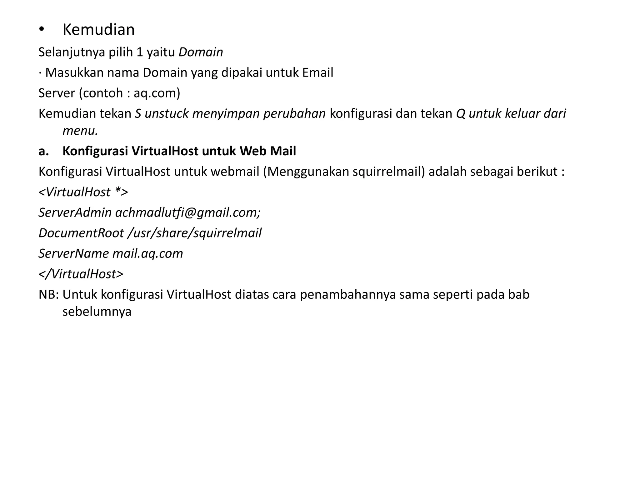 KemudianSelanjutnyapilih 1 yaituDomain· Masukkan nama Domain yang dipakai untuk EmailServer (contoh : aq.com)Kemudian tekan S unstuck menyimpan perubahankonfigurasi dan tekan Q untuk keluar dari menu.Konfigurasi VirtualHost untuk Web MailKonfigurasi VirtualHost untuk webmail (Menggunakan squirrelmail) adalah sebagai berikut :<VirtualHost *>ServerAdmin achmadlutfi@gmail.com;DocumentRoot /usr/share/squirrelmailServerName mail.aq.com</VirtualHost>NB: Untuk konfigurasi VirtualHost diatas cara penambahannya sama seperti pada bab sebelumnya