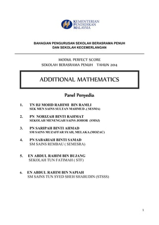 1 
BAHAGIAN PENGURUSAN SEKOLAH BERASRAMA PENUH 
DAN SEKOLAH KECEMERLANGAN 
MODUL PERFECT SCORE 
SEKOLAH BERASRAMA PENUH TAHUN 2014 
Panel Penyedia: 
1. TN HJ MOHD RAHIMI BIN RAMLI 
SEK MEN SAINS SULTAN MAHMUD .( SESMA) 
2. PN NORIZAH BINTI RAHMAT 
SEKOLAH MENENGAH SAINS JOHOR (SMSJ) 
3. PN SARIPAH BINTI AHMAD 
SM SAINS MUZAFFAR SYAH, MELAKA.(MOZAC) 
4. PN SABARIAH BINTI SAMAD 
SM SAINS REMBAU ( SEMESRA) 
5. EN ABDUL RAHIM BIN BUJANG 
SEKOLAH TUN FATIMAH ( STF) 
6. EN ABDUL RAHIM BIN NAPIAH 
SM SAINS TUN SYED SHEH SHABUDIN (STSSS) 
ADDITIONAL MATHEMATICS  