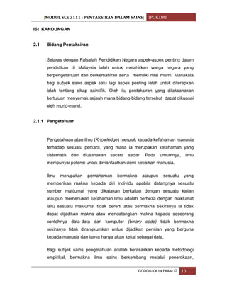 [MODUL SCE 3111 : PENTAKSIRAN DALAM SAINS] IPGKDRI
GOODLUCK IN EXAM  10
ISI KANDUNGAN
2.1 Bidang Pentaksiran
Selaras dengan Falsafah Pendidikan Negara aspek-aspek penting dalam
pendidikan di Malaysia ialah untuk melahirkan warga negara yang
berpengetahuan dan berkemahiran serta memiliki nilai murni. Manakala
bagi subjek sains aspek satu lagi aspek penting ialah untuk diterapkan
ialah tentang sikap saintifik. Oleh itu pentaksiran yang dilaksanakan
bertujuan menyemak sejauh mana bidang-bidang tersebut dapat dikuasai
oleh murid-murid.
2.1.1 Pengetahuan
Pengetahuan atau ilmu (Knowledge) merujuk kepada kefahaman manusia
terhadap sesuatu perkara, yang mana ia merupakan kefahaman yang
sistematik dan diusahakan secara sedar. Pada umumnya, ilmu
mempunyai potensi untuk dimanfaatkan demi kebaikan manusia.
Ilmu merupakan pemahaman bermakna ataupun sesuatu yang
memberikan makna kepada diri individu apabila datangnya sesuatu
sumber maklumat yang dikatakan berkaitan dengan sesuatu kajian
ataupun memerlukan kefahaman.Ilmu adalah berbeza dengan maklumat
iaitu sesuatu maklumat tidak bererti atau bermakna sekiranya ia tidak
dapat dijadikan makna atau mendatangkan makna kepada seseorang
contohnya data-data dari komputer (binary code) tidak bermakna
sekiranya tidak dirangkumkan untuk dijadikan perisian yang berguna
kepada manusia dan ianya hanya akan kekal sebagai data.
Bagi subjek sains pengetahuan adalah berasaskan kepada metodologi
empirikal, bermakna ilmu sains berkembang melalui penerokaan,
 