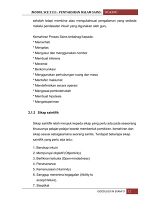 [MODUL SCE 3111 : PENTAKSIRAN DALAM SAINS] IPGKDRI
GOODLUCK IN EXAM  12
sekolah tetapi membina atau mengubahsuai pengalaman yang sediada
melalui pendekatan inkuiri yang digunakan oleh guru.
Kemahiran Proses Sains terbahagi kepada:
* Memerhati
* Mengelas
* Mengukur dan menggunakan nombor
* Membuat inferens
* Meramal
* Berkomunikasi
* Menggunakan perhubungan ruang dan masa
* Mentafsir maklumat
* Mendefinisikan secara operasi
* Mengawal pembolehubah
* Membuat hipotesis
* Mengeksperimen
2.1.3 Sikap saintifik
Sikap saintifik ialah merujuk kepada sikap yang perlu ada pada seseorang
khususnya pelajar-pelajar kearah membentuk pemikiran, kemahiran dan
sikap sesuai sebagaiamana seorang saintis. Terdapat beberapa sikap
saintifik yang perlu ada iaitu;
1. Bersikap inkuiri
2. Mempunyai objektif (Objectivity)
3. Berfikiran terbuka (Open-mindedness)
4. Perseverance
5. Kemanusiaan (Huminity)
6. Sanggup menerima kegagalan (Ability to
accept failure).
7. Skeptikal
 