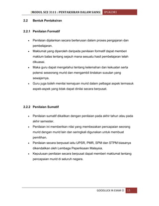 [MODUL SCE 3111 : PENTAKSIRAN DALAM SAINS] IPGKDRI
GOODLUCK IN EXAM  13
2.2 Bentuk Pentaksiran
2.2.1 Penilaian Formatif
 Penilaian dijalankan secara berterusan dalam proses pengajaran dan
pembelajaran.
 Maklumat yang diperoleh daripada penilaian formatif dapat memberi
maklum balas tentang sejauh mana sesuatu hasil pembelajaran telah
dikuasai.
 Maka guru dapat mengetahui tentang kelemahan dan kekuatan serta
potensi seseorang murid dan mengambil tindakan susulan yang
sewajarnya.
 Guru juga boleh menilai kemajuan murid dalam pelbagai aspek termasuk
aspek-aspek yang tidak dapat dinilai secara berpusat.
2.2.2 Penilaian Sumatif
 Penilaian sumatif dikaitkan dengan penilaian pada akhir tahun atau pada
akhir semester.
 Penilaian ini memberikan nilai yang membezakan pencapaian seorang
murid dengan murid lain dan seringkali digunakan untuk membuat
pemilihan.
 Penilaian secara berpusat iaitu UPSR, PMR, SPM dan STPM biasanya
dikendalikan oleh Lembaga Peperiksaan Malaysia.
 Keputusan penilaian secara berpusat dapat memberi maklumat tentang
pencapaian murid di seluruh negara.
 