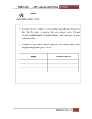 [MODUL SCE 3111 : PENTAKSIRAN DALAM SAINS] IPGKDRI
GOODLUCK IN EXAM  15
Latihan
Jawab soalan-soalan berikut.
1. Kurikulum Sains Rendah mengintegrasikan pengetahuan, kemahiran
dan nilai-nilai dalam pengajaran dan pembelajaran sains. Dengan
merujuk kepada Falsafah Pendidikan Negara cuba kenal pasti perkara-
perkara tersebut.
2. Cadangkan satu contoh aktiviti penilaian dan bidang yang dinilai
dengan melengkapkan jadual berikut;
Bidang Contoh Aktiviti Penilaian
 