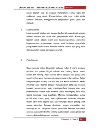 [MODUL SCE 3111 : PENTAKSIRAN DALAM SAINS] IPGKDRI
GOODLUCK IN EXAM  18
aspek adakah nota itu lengkap, merangkumi semua topik dan
maklumat yang detail. Persembahan nota juga boleh dinilai
samada tersusun, menggunakan pengurusan grafik, jelas dan
menarik
c. Laporan amali
Laporan amali adalah satu laporan berformat yang dibuat selepas
selesai sesuatu sesi amali atau penyiasatan sains. Kandungan
laporan amali adalah terdiri dari tujuaneksperimen, prosedue,
keputusan dan perbincangan. Laporan amali berfungsi sebagai alat
yang efektif dalam usaha memberi makna kepada apa yang telah
dilakukan oleh pelajar semasa sesi amali.
d. Peta Konsep
Otak manusia boleh diibaratkan sebagai hutan di mana terdapat
puluhan ribu pohon dengan ratusan ribu cabang besar, jutaan
dahan dan ranting. Peta konsep dibuat dengan cara yang sama
seperti pohon yang mempunyai cabang-cabang dan ranting. Dalam
menyusun peta konsep otak kiri dan otak kanan dilibatkan. Ketika
informasi baru diserap dengan menggunakan peta-peta konsep,
kapasiti penyimpanan akan meningkat.Peta konsep atau peta
pembelajaran adalah cara dinamik untuk menangkap fakta-fakta
utama informasi yang signifikan. Mereka menggunakan format
global atau umum, yang memungkinkankan informasi ditujukan
dalam cara mirip seperti otak kita berfungsi dalam pelbagi arah
secara serentak. Dengan demikian, proses menyajikan dan
menangkap isi pelajaran dalam peta-peta konsep mendekati
operasi asas dalam berfikir tentang suatu subjek secara global dan
memungkinkan keluwesan pemikiran .
 