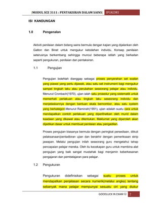 [MODUL SCE 3111 : PENTAKSIRAN DALAM SAINS] IPGKDRI
GOODLUCK IN EXAM  2
ISI KANDUNGAN
1.0 Pengenalan
Aktiviti penilaian dalam bidang sains bermula dengan kajian yang dijalankan oleh
Galton dan Binet untuk mengukur kebolehan individu. Konsep penilaian
seterusnya berkembang sehingga muncul beberapa istilah yang berkaitan
seperti pengukuran, penilaian dan pentaksiran.
1.1 Pengujian
Pengujian bolehlah dianggap sebagai proses penyerahan set soalan
yang piawai yang perlu dijawab, atau satu set instrument bagi mengukur
sampel tingkah laku atau perubahan seseorang pelajar atau individu.
Menurut Cronbach(1970), ujian ialah satu prosedur yang sistematik untuk
memerhati perlakuan atau tingkah laku seseorang individu dan
menjelaskannya dengan bantuan skala bernombor, atau satu system
yang berkategori.Menurut Raminah(1991), ujian adalah suatu cara untuk
mendapatkan contoh perlakuan yang diperlihatkan oleh murid dalam
keadaan yang dikawal atau ditentukan. Maklumat yang diperoleh akan
dijadikan dasar untuk membuat penilaian atau pengadilan.
Proses pengujian biasanya bermula dengan peringkat persediaan, diikuti
pelaksanaan/pentadbiran ujian dan berakhir dengan pemeriksaan skrip
jawapan. Melalui pengujian inilah seseorang guru mengetahui tahap
pencapaian pelajar mereka. Oleh itu kecekapan guru untuk membina alat
pengujian yang baik sangat mustahak bagi menjamin keberkesanan
pengajaran dan pembelajaran para pelajar.
1.2 Pengukuran
Pengukuran didefinisikan sebagai suatu proses untuk
mendapatkan penjelasan secara numerik(melalui angka) tentang
sebanyak mana pelajar mempunyai sesuatu ciri yang diukur
 