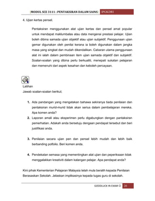 [MODUL SCE 3111 : PENTAKSIRAN DALAM SAINS] IPGKDRI
GOODLUCK IN EXAM  20
4. Ujian kertas pensel.
Pentaksiran menggunakan alat ujian kertas dan pensel amat popular
untuk mendapat maklumbalas atau data mengenai prestasi pelajar. Ujian
boleh dibina samada ujian objektif atau ujian subjektif. Penggunaan ujian
gemar digunakan oleh penilai kerana ia boleh digunakan dalam jangka
masa yang singkat dan mudah dikendalikan. Cabaran utama penggunaan
alat ini ialah dalam pembinaan item ujian samada objektif dan subjektif.
Soalan-soalan yang dibina perlu berkualiti, menepati sukatan pelajaran
dan memenuhi dari aspek kesahan dan keboleh percayaan.
Latihan
Jawab soalan-soalan berikut;
1. Ada pandangan yang mengatakan bahawa sekiranya tiada penilaian dan
pentaksiran murid-murid tidak akan serius dalam pembelajaran mereka.
Apa komen anda?
2. Laporan amali atau eksperimen perlu digabungkan dengan pantaksiran
pemerhatian. Adakah anda bersetuju dengaan pendapat tersebut dan beri
justifikasi anda.
3. Penilaian secara ujian pen dan pensel lebih mudah dan lebih baik
berbanding potfolio. Beri komen anda.
4. Pendekatan semasa yang mementingkan alat ujian dan peperiksaan tidak
menggalakkan kreativiti dalam kalangan pelajar. Apa pendapat anda?
Kini pihak Kementerian Pelajaran Malaysia telah mula beralih kepada Penilaian
Berasaskan Sekolah. Jelaskan implikasinya kepada tugas guru di sekolah.
 