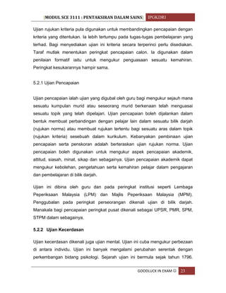 [MODUL SCE 3111 : PENTAKSIRAN DALAM SAINS] IPGKDRI
GOODLUCK IN EXAM  23
Ujian rujukan kriteria pula digunakan untuk membandingkan pencapaian dengan
kriteria yang ditentukan. Ia lebih tertumpu pada tugas-tugas pembelajaran yang
terhad. Bagi menyediakan ujian ini kriteria secara terperinci perlu disediakan.
Taraf mutlak menentukan peringkat pencapaian calon. Ia digunakan dalam
penilaian formatif iaitu untuk mengukur penguasaan sesuatu kemahiran.
Peringkat kesukarannya hampir sama.
5.2.1 Ujian Pencapaian
Ujian pencapaian ialah ujian yang digubal oleh guru bagi mengukur sejauh mana
sesuatu kumpulan murid atau seseorang murid berkenaan telah menguasai
sesuatu topik yang telah dipelajari. Ujian pencapaian boleh dijalankan dalam
bentuk membuat perbandingan dengan pelajar lain dalam sesuatu bilik darjah
(rujukan norma) atau membuat rujukan tertentu bagi sesuatu aras dalam topik
(rujukan kriteria) sesebuah dalam kurikulum. Kebanyakan pembinaan ujian
pencapaian serta penskoran adalah berteraskan ujian rujukan norma. Ujian
pencapaian boleh digunakan untuk mengukur aspek pencapaian akademik,
attitud, siasah, minat, sikap dan sebagainya. Ujian pencapaian akademik dapat
mengukur kebolehan, pengetahuan serta kemahiran pelajar dalam pengajaran
dan pembelajaran di bilik darjah.
Ujian ini dibina oleh guru dan pada peringkat institusi seperti Lembaga
Peperiksaan Malaysia (LPM) dan Majlis Peperiksaan Malaysia (MPM).
Penggubalan pada peringkat perseorangan dikenali ujian di bilik darjah.
Manakala bagi pencapaian peringkat pusat dikenali sebagai UPSR, PMR, SPM,
STPM dalam sebagainya.
5.2.2 Ujian Kecerdasan
Ujian kecerdasan dikenali juga ujian mental. Ujian ini cuba mengukur perbezaan
di antara individu. Ujian ini banyak mengalami perubahan serentak dengan
perkembangan bidang psikologi. Sejarah ujian ini bermula sejak tahun 1796.
 