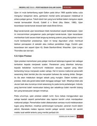 [MODUL SCE 3111 : PENTAKSIRAN DALAM SAINS] IPGKDRI
GOODLUCK IN EXAM  24
Ujian ini mula berkembang sejak Galton pada tahun 1969 apabila beliau cuba
mengukur ketajaman deria, gambaran mental serta pencapaian intelektual di
antara pelajar genius. Tokoh-tokoh lain yang turut terlibat dalam mengukur aspek
mental termasuklah Wundt, Cattell d n Binet (Abu Bakar, 1986). Ujian
kecerdasan kanak-kanak terawal ialah skala Binet-Simon.
Bagi kanak-kanak ujian kecerdasan tidak menekankan aspek kebahasaan. Ujian
ini mencerminkan pengalaman pada peringkat kanak-kanak. Ujian kecerdasan
memberikan bukti secara tidak langsung tentang potensi yang ditunjukkan murid-
murid berdasarkan prestasinya. Ujian ini kerap digunakan untuk membuat
telahan pencapaian di sekolah atau institusi pendidikan tinggi. Contoh ujian
kecerdasan lain seperti Ujian IQ, Skala Stanford-Binet, Weschler, Ujian Lorge-
Thorndike dan lain-lain.
5.2.3 Ujian Prestasi
Ujian prestasi memerlukan para pelajar membuat beberapa tugasan lain sebagai
tambahan kepada menjawab soalan. Penekanan yang diberikan tertumpu
kepada kebolehan murid-murid melakukan sesuatu tugasan yang diberi
berbanding hanya menjawab soalan sahaja. Hal ini kerana maklumat personaliti
seseorang tidak bernilai jika dia menyedari bahawa dia sedang dinilai. Dengan
itu dia akan melakukan dengan sebaik yang mungkin. Dalam konteks ujian
prestasi, tidak ada gerak balas boleh dianggap sebagai `baik’. Misalnya tidak ada
ukuran baik atau buruknya minat seseorang itu pada dunia perladangan. Individu
yang berminat boleh meneruskan ladang dan sebaliknya boleh memilih bidang
lain yang bersesuaian dengan minatnya.
Pada umumnya, ujian prestasi adalah rumit. Guru bebas menggunakan apa
sahaja kaedah seperti pemerhatian atau laporan kendiri untuk mendapatkan
maklumat pelajar. Pemerhatian boleh dilaksanakan semasa murid melaksanakan
tugas yang diberikan, misalnya perbincangan kumpulan, peranan murid dalam
aktiviti. Manakala melalui laporan kendiri pelajar sendiri menilai diri sendiri
melalui soal selidik tertentu yang menilai peribadi diri.
 