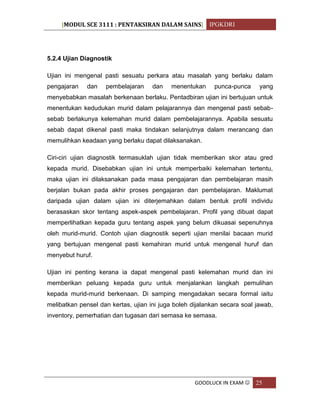 [MODUL SCE 3111 : PENTAKSIRAN DALAM SAINS] IPGKDRI
GOODLUCK IN EXAM  25
5.2.4 Ujian Diagnostik
Ujian ini mengenal pasti sesuatu perkara atau masalah yang berlaku dalam
pengajaran dan pembelajaran dan menentukan punca-punca yang
menyebabkan masalah berkenaan berlaku. Pentadbiran ujian ini bertujuan untuk
menentukan kedudukan murid dalam pelajarannya dan mengenal pasti sebab-
sebab berlakunya kelemahan murid dalam pembelajarannya. Apabila sesuatu
sebab dapat dikenal pasti maka tindakan selanjutnya dalam merancang dan
memulihkan keadaan yang berlaku dapat dilaksanakan.
Ciri-ciri ujian diagnostik termasuklah ujian tidak memberikan skor atau gred
kepada murid. Disebabkan ujian ini untuk memperbaiki kelemahan tertentu,
maka ujian ini dilaksanakan pada masa pengajaran dan pembelajaran masih
berjalan bukan pada akhir proses pengajaran dan pembelajaran. Maklumat
daripada ujian dalam ujian ini diterjemahkan dalam bentuk profil individu
berasaskan skor tentang aspek-aspek pembelajaran. Profil yang dibuat dapat
memperlihatkan kepada guru tentang aspek yang belum dikuasai sepenuhnya
oleh murid-murid. Contoh ujian diagnostik seperti ujian menilai bacaan murid
yang bertujuan mengenal pasti kemahiran murid untuk mengenal huruf dan
menyebut huruf.
Ujian ini penting kerana ia dapat mengenal pasti kelemahan murid dan ini
memberikan peluang kepada guru untuk menjalankan langkah pemulihan
kepada murid-murid berkenaan. Di samping mengadakan secara formal iaitu
melibatkan pensel dan kertas, ujian ini juga boleh dijalankan secara soal jawab,
inventory, pemerhatian dan tugasan dari semasa ke semasa.
 