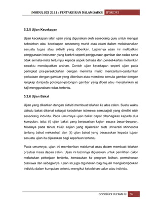 [MODUL SCE 3111 : PENTAKSIRAN DALAM SAINS] IPGKDRI
GOODLUCK IN EXAM  26
5.2.5 Ujian Kecekapan
Ujian kecekapan ialah ujian yang digunakan oleh seseorang guru untuk menguji
kebolehan atau kecekapan seseorang murid atau calon dalam melaksanakan
sesuatu tugas atau aktiviti yang diberikan. Lazimnya ujian ini melibatkan
penggunaan instrumen yang konkrit seperti penggunaan gambar dan radas serta
tidak semata-mata tertumpu kepada aspek bahasa dan pensel-kertas melainkan
sewaktu mendapatkan arahan. Contoh ujian kecekapan seperti ujian pada
peringkat pra-persekolahan dengan meminta murid mencantum-cantumkan
perkataan dengan gambar yang diberikan atau membina semula gambar dengan
lengkap daripada potongan-potongan gambar yang diberi atau menjalankan uji
kaji menggunakan radas tertentu.
5.2.6 Ujian Bakat
Ujian yang dikaitkan dengan aktiviti membuat telahan ke atas calon. Suatu waktu
dahulu bakat dikenal sebagai kebolehan istimewa semulajadi yang dimiliki oleh
seseorang individu. Pada umumnya ujian bakat dapat dibahagikan kepada dua
kumpulan, iaitu: (i) ujian bakat yang berasaskan kajian secara besar-besaran.
Misalnya pada tahun 1930, kajian yang dijalankan oleh Universiti Minnesota
tentang bakat mekanikal; dan (ii) ujian bakat yang berasaskan kepada tujuan
sesuatu ujian itu dijalankan bagi keperluan tertentu.
Pada umumnya, ujian ini memberikan maklumat asas dalam membuat telahan
prestasi masa depan calon. Ujian ini lazimnya digunakan untuk pemilihan calon
melakukan pekerjaan tertentu, kemasukan ke program latihan, permohonan
biasiswa dan sebagainya. Ujian ini juga digunakan bagi tujuan mengelompokkan
individu dalam kumpulan tertentu mengikut kebolehan calon atau individu.
 