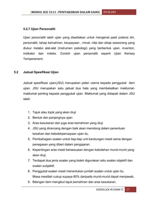 [MODUL SCE 3111 : PENTAKSIRAN DALAM SAINS] IPGKDRI
GOODLUCK IN EXAM  27
5.2.7 Ujian Personaliti
Ujian personaliti ialah ujian yang disediakan untuk mengenal pasti potensi diri,
personaliti, tahap kemahiran, keupayaan , minat, nilai dan sikap seseorang yang
diukur melalui alat-alat (instrumen psikologi) yang berbentuk ujian, inventori,
indikator dan indeks. Contoh ujian personaliti seperti Ujian Keirsey
Temperament.
5.2 Jadual Spesifikasi Ujian
Jadual spesifikasi ujian(JSU) merupakan pelan utama kepada penggubal item
ujian. JSU merupakan satu jadual dua hala yang membekalkan maklumat-
maklumat penting kepada penggubal ujian. Maklumat yang didapati dalam JSU
ialah:
1. Tajuk atau topik yang akan diuji
2. Bentuk dan panjangnya ujian
3. Aras kesukaran dan juga aras kemahiran yang diuji
4. JSU yang dirancang dengan baik akan menolong dalam penentuan
kesahan dan kebolehpercayaan ujian itu.
5. Pembahagian soalan untuk tiap-tiap unit kandungan mesti sama dengan
penegasan yang diberi dalam pengajaran.
6. Kepentingan aras mesti bersesuaian dengan kebolehan murid-murid yang
akan diuji.
7. Terdapat dua jenis soalan yang boleh digunakan iaitu soalan objektif dan
soalan subjektif.
8. Penggubal soalan mesti menentukan jumlah soalan untuk ujian itu.
Masa mestilah cukup supaya 80% daripada murid-murid dapat menjawab.
9. Bilangan item mengikut tajuk,kemahiran dan aras kesukaran.
 