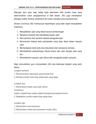 [MODUL SCE 3111 : PENTAKSIRAN DALAM SAINS] IPGKDRI
GOODLUCK IN EXAM  28
Bilangan item ujian bagi setiap topik ditentukan oleh jumlah masa yang
diperuntukkan untuk pengajarannya di bilik darjah. JSU juga menetapkan
bilangan soalan senang, sederhana dan sukar mengikut aras kesukarannya.
Secara umumnya JSU mempunyai kepentingan yang tidak dapat disangkalkan
antaranya:
1. Mengelakkan ujian yang dibuat secara sembarangan
2. Menjamin kesahan dan kebolehpercayaan ujian
3. Satu panduan dan penentu kepada penggubal ujian
4. Menentukan bidang serta pemberatan yang akan diberi dalam sesuatu
ujian
5. Memantapkan taraf serta aras kesukaran dari semasa ke semasa
6. Membolehkan perbandingan dibuat antara satu ujian dengan ujian yang
lain
7. Membolehkan sesuatu ujian dibina oleh penggubal soalan yang lain.
Bagi memudahkan guru menyediakan JSU ada beberapa langkah yang perlu
diikuti;
Langkah pertama
1. Menyenaraikan tajuk-tajuk yang hendak diuji
2. Mengira jumlah masa bagi setiap tajuk yang diajar.
Langkah dua
1. Menentukan soalan yang ingin dibina.
Contohnya;
soalan subjektif atau soalan objektif (bergantung kepada format)
2. Meletakkan jumlah soalan bagi setiap topik.
Langkah tiga
1. Menentukan aras kesukaran
2. Menentukan model aras kesukaran model (JSU)
 