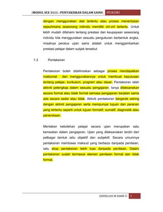 [MODUL SCE 3111 : PENTAKSIRAN DALAM SAINS] IPGKDRI
GOODLUCK IN EXAM  3
dengan menggunakan alat tertentu atau proses menentukan
sejauhmana seseorang individu memiliki ciri-ciri tertentu. Untuk
lebih mudah difahami tentang prestasi dan keupayaan seseorang
individu kita menggunakan sesuatu pengukuran berbentuk angka,
misalnya peratus ujian sains adalah untuk menggambarkan
prestasi pelajar dalam subjek tersebut.
1.3 Pentaksiran
Pentaksiran boleh didefinisikan sebagai proses mendapatkan
maklumat dan menggunakannya untuk membuat keputusan
tentang pelajar, kurikulum, program atau dasar. Pentaksiran ialah
aktiviti pelengkap dalam sesuatu pengajaran. Ianya dilaksanakan
secara formal atau tidak formal semasa pengajaran berjalan sama
ada secara sedar atau tidak. Aktiviti pentaksiran bergerak seiring
dengan aktiviti pengajaran serta mempunyai tujuan dan peranan
yang tertentu seperti untuk tujuan formatif, sumatif, diagnostik atau
penerokaan.
Mentaksir kebolehan pelajar secara ujian merupakan satu
kemestian dalam pengajaran. Ujian yang dilaksanakan terdiri dari
pelbagai bentuk iaitu objektif dan subjektif. Secara umumnya
pentaksiran membawa maksud yang berbeza daripada penilaian,
iaitu skop pentaksiran lebih luas daripada penilaian. Dalam
pentaksiran sudah termasuk elemen penilaian formal dan tidak
formal.
 