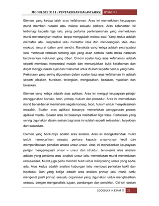 [MODUL SCE 3111 : PENTAKSIRAN DALAM SAINS] IPGKDRI
GOODLUCK IN EXAM  32
Elemen yang kedua ialah aras kefahaman. Aras ini memerlukan keupayaan
murid memberi huraian atau makna sesuatu perkara. Aras kefahaman ini
terbahagi kepada tiga iaitu yang pertama penterjemahan yang memerlukan
murid menerangkan makna tanpa menggubah makna asal. Yang kedua adalah
mentafsir atau intepretasi iaitu mentafsir idea dan menerangkan idea atau
maksud tersurat dalam ayat sendiri. Manakala yang ketiga adalah ekstrapolasi
iaitu membuat ramalan tentang apa yang akan berlaku pada masa hadapan
berdasarkan maklumat yang diberi. Ciri-ciri soalan bagi aras kefahaman adalah
seperti membuat interpretasi mudah dan menunjukkan bukti kefahaman dan
dapat menggunakan ayat dan maklumat untuk diubah kepada bentuk yang baru.
Perkataan yang sering digunakan dalam soalan bagi aras kefahaman ini adalah
seperti jelaskan, huraikan, terangkan, mengapakah, bezakan, nyatakan dan
kelaskan.
Elemen yang ketiga adalah aras aplikasi. Aras ini menguji keupayaan pelajar
menggunakan konsep, teori, prinsip, hukum dan prosedur. Aras ini memerlukan
murid benar-benar memahami segala konsep, teori, hukum untuk menyelesaikan
masalah. Soalan aras aplikasi biasanya memerlukan penggunaan proses
aplikasi mental. Soalan aras ini biasanya melibatkan tiga frasa. Perkataan yang
sering digunakan dalam soalan bagi aras ini adalah seperti selesaikan, tunjukkan
dan susunkan.
Elemen yang berikutnya adalah aras analisis. Aras ini mengkehendaki murid
untuk memecahkan sesuatu perkara kepada unsur-unsur kecil dan
memperlihatkan pertalian antara unsur-unsur. Aras ini menekankan keupayaan
pelajar mengenalpasti unsur – unsur dan struktur. Jenis-jenis aras analisis
adalan yang pertama aras analisis unsur iaitu memerlukan murid menentukan
unsur-unsur. Murid juga perlu mencari bukti untuk menyokong unsur yang sedia
ada. Aras kedua adalah analisis hubungan iaitu membuat perkaitan bukti dan
hipotesis. Dan yang ketiga adalah aras analisis prinsip iaitu murid perlu
mengenal pasti prinsip sesuatu organisasi yang digunakan untuk menghasilkan
sesuatu dengan menganalisis tujuan, pandangan dan pendirian. Ciri-ciri soalan
 