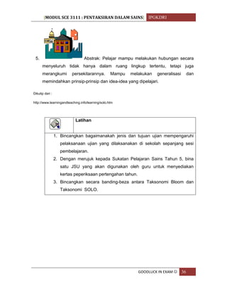 [MODUL SCE 3111 : PENTAKSIRAN DALAM SAINS] IPGKDRI
GOODLUCK IN EXAM  36
5. Abstrak: Pelajar mampu melakukan hubungan secara
menyeluruh tidak hanya dalam ruang lingkup tertentu, tetapi juga
merangkumi persekitarannya. Mampu melakukan generalisasi dan
memindahkan prinsip-prinsip dan idea-idea yang dipelajari.
Dikutip dari :
http://www.learningandteaching.info/learning/solo.htm
Latihan
1. Bincangkan bagaimanakah jenis dan tujuan ujian mempengaruhi
pelaksanaan ujian yang dilaksanakan di sekolah sepanjang sesi
pembelajaran.
2. Dengan merujuk kepada Sukatan Pelajaran Sains Tahun 5, bina
satu JSU yang akan digunakan oleh guru untuk menyediakan
kertas peperiksaan pertengahan tahun.
3. Bincangkan secara banding-beza antara Taksonomi Bloom dan
Taksonomi SOLO.
 