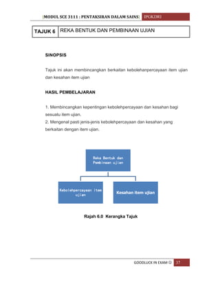 [MODUL SCE 3111 : PENTAKSIRAN DALAM SAINS] IPGKDRI
GOODLUCK IN EXAM  37
TAJUK 6 REKA BENTUK DAN PEMBINAAN UJIAN
SINOPSIS
Tajuk ini akan membincangkan berkaitan kebolehanpercayaan item ujian
dan kesahan item ujian
HASIL PEMBELAJARAN
1. Membincangkan kepentingan kebolehpercayaan dan kesahan bagi
sesuatu item ujian.
2. Mengenal pasti jenis-jenis kebolehpercayaan dan kesahan yang
berkaitan dengan item ujian.
Rajah 6.0 Kerangka Tajuk
Reka Bentuk dan
Pembinaan ujian
Kebolehpercayaan item
ujian
Kesahan item ujian
 