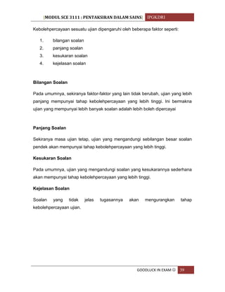 [MODUL SCE 3111 : PENTAKSIRAN DALAM SAINS] IPGKDRI
GOODLUCK IN EXAM  39
Kebolehpercayaan sesuatu ujian dipengaruhi oleh beberapa faktor seperti:
1. bilangan soalan
2. panjang soalan
3. kesukaran soalan
4. kejelasan soalan
Bilangan Soalan
Pada umumnya, sekiranya faktor-faktor yang lain tidak berubah, ujian yang lebih
panjang mempunyai tahap kebolehpercayaan yang lebih tinggi. Ini bermakna
ujian yang mempunyai lebih banyak soalan adalah lebih boleh dipercayai
Panjang Soalan
Sekiranya masa ujian tetap, ujian yang mengandungi sebilangan besar soalan
pendek akan mempunyai tahap kebolehpercayaan yang lebih tinggi.
Kesukaran Soalan
Pada umumnya, ujian yang mengandungi soalan yang kesukarannya sederhana
akan mempunyai tahap kebolehpercayaan yang lebih tinggi.
Kejelasan Soalan
Soalan yang tidak jelas tugasannya akan mengurangkan tahap
kebolehpercayaan ujian.
 